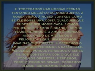 E tropeçamos nas nossas pernas tentando moldá-lo ao nosso jeito, à nossa visão, à nossa vontade como se ele fosse uma coisa qualquer que pudesse ser modificada. Somos pequenos e o amor é grande; somos pequenininhos e o amor é imenso, rico, cheio de mistérios e felicidades que nem podemos imaginar que existam. E perdemos o amor porque perdemos a razão dele. Perdemos, porque perdemos o senso de nos contentar com o que ele pode nos oferecer. Perdemos, porque exigimos demais, cobramos demais, sufocamos demais. 