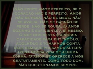 Não existe amor perfeito, se o
 coração não é perfeito. Amor
  não se pesa, não se mede, não
   se avalia. Não se dá, não se
  perde, não se rouba. O amor
sozinho é suficiente a si mesmo.
    O que nos resta é a nossa
  capacidade para entendê-lo,
  acolhê-lo e tomarmos conta
 dele sem que possamos alterá-
   lo na nossa vida de alguma
forma. O amor se oferece a nós
gratuitamente, como todo dom.
   Mas questionamos sempre.
 