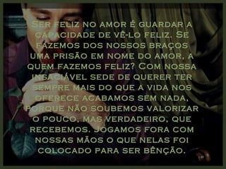 Ser feliz no amor é guardar a
  capacidade de vê-lo feliz. Se
  fazemos dos nossos braços
 uma prisão em nome do amor, a
quem fazemos feliz? Com nossa
 insaciável sede de querer ter
 sempre mais do que a vida nos
  oferece acabamos sem nada,
porque não soubemos valorizar
 o pouco, mas verdadeiro, que
 recebemos. Jogamos fora com
  nossas mãos o que nelas foi
  colocado para ser bênção.
 