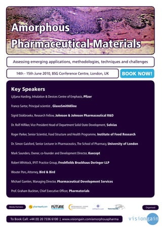 Amorphous
 Pharmaceutical Materials
   Assessing emerging applications, methodologies, techniques and challenges


       14th - 15th June 2010, BSG Conference Centre, London, UK                            BOOK NOW!


 Key Speakers
 Ljiljana Harding, Inhalation & Devices Centre of Emphasis, Pfizer

 Franco Sartor, Principal scientist , GlaxoSmithKline

 Sigrid Stokbroekx, Research Fellow, Johnson & Johnson Pharmaceutical R&D

 Dr. Rolf Hilfiker, Vice President Head of Department Solid-State Development, Solvias

 Roger Parker, Senior Scientist, Food Structure and Health Programme, Institute of Food Research

 Dr. Simon Gaisford, Senior Lecturer in Pharmaceutics, The School of Pharmacy, University of London

 Mark Saunders, Owner, co-founder and Development Director, Kuecept

 Robert Whittock, IP/IT Practice Group, Freshfields Bruckhaus Deringer LLP

 Wouter Pors, Attorney, Bird & Bird

 Michael Gamlen, Managing Director, Pharmaceutical Development Services

 Prof. Graham Buckton, Chief Executive Officer, Pharmaterials


                                   Driving the Industry Forward | www.futurepharmaus.com




Media Partners                                                                                        Organised




 To Book Call: +44 (0) 20 7336 6100 | www.visiongain.com/amorphouspharma
 