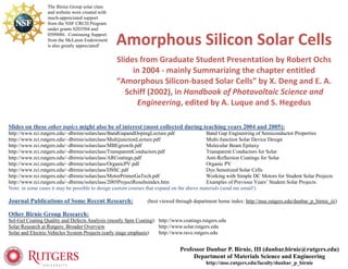 The Birnie Group solar class
                 and website were created with
                 much-appreciated support
                 from the NSF CRCD Program
                 under grants 0203504 and
                 0509886. Continuing Support
                 from the McLaren Endowment
                 is also greatly appreciated!    Amorphous Silicon Solar Cells 
                                                 Slides from Graduate Student Presentation by Robert Ochs 
                                                      in 2004 ‐ mainly Summarizing the chapter entitled 
                                                 “Amorphous Silicon‐based Solar Cells” by X. Deng and E. A. 
                                                    Schiff (2002), in Handbook of Photovoltaic Science and 
                                                       Engineering, edited by A. Luque and S. Hegedus

Slides on these other topics might also be of interest (most collected during teaching years 2004 and 2005):
http://www.rci.rutgers.edu/~dbirnie/solarclass/BandGapandDopingLecture.pdf                 Band Gap Engineering of Semiconductor Properties
http://www.rci.rutgers.edu/~dbirnie/solarclass/MultijunctionLecture.pdf                    Multi‐Junction Solar Device Design
http://www.rci.rutgers.edu/~dbirnie/solarclass/MBEgrowth.pdf                               Molecular Beam Epitaxy
http://www.rci.rutgers.edu/~dbirnie/solarclass/TransparentConductors.pdf                   Transparent Conductors for Solar
http://www.rci.rutgers.edu/~dbirnie/solarclass/ARCoatings.pdf                              Anti‐Reflection Coatings for Solar
http://www.rci.rutgers.edu/~dbirnie/solarclass/OrganicPV.pdf                               Organic PV
http://www.rci.rutgers.edu/~dbirnie/solarclass/DSSC.pdf                                    Dye Sensitized Solar Cells
http://www.rci.rutgers.edu/~dbirnie/solarclass/MotorPrimerGaTech.pdf                       Working with Simple DC Motors for Student Solar Projects
http://www.rci.rutgers.edu/~dbirnie/solarclass/2005ProjectResultsindex.htm                 Examples of Previous Years’ Student Solar Projects
Note: in some cases it may be possible to design custom courses that expand on the above materials (send me email!)

Journal Publications of Some Recent Research:                  (best viewed through department home index: http://mse.rutgers.edu/dunbar_p_birnie_iii)

Other Birnie Group Research:
Sol-Gel Coating Quality and Defects Analysis (mostly Spin Coating): http://www.coatings.rutgers.edu
Solar Research at Rutgers: Broader Overview                         http://www.solar.rutgers.edu
Solar and Electric Vehicles System Projects (early stage emphasis)  http://www.rave.rutgers.edu


                                                                              Professor Dunbar P. Birnie, III (dunbar.birnie@rutgers.edu)
                                                                                   Department of Materials Science and Engineering
                                                                                         http://mse.rutgers.edu/faculty/dunbar_p_birnie
 