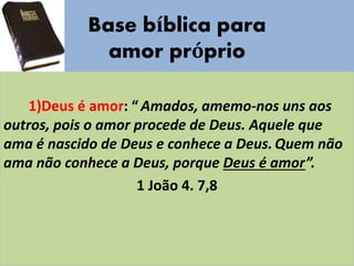 Base bíblica para
amor próprio
1)Deus é amor: “Amados, amemo-nos uns aos
outros, pois o amor procede de Deus. Aquele que
ama é nascido de Deus e conhece a Deus. Quem não
ama não conhece a Deus, porque Deus é amor”.
1 João 4. 7,8
 