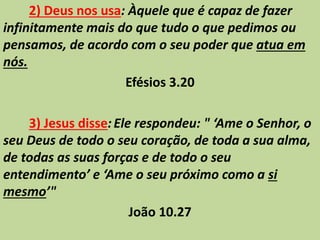2) Deus nos usa: Àquele que é capaz de fazer
infinitamente mais do que tudo o que pedimos ou
pensamos, de acordo com o seu poder que atua em
nós.
Efésios 3.20
3) Jesus disse:Ele respondeu: " ‘Ame o Senhor, o
seu Deus de todo o seu coração, de toda a sua alma,
de todas as suas forças e de todo o seu
entendimento’ e ‘Ame o seu próximo como a si
mesmo’"
João 10.27
 