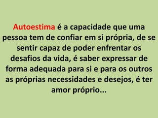 Autoestima é a capacidade que uma
pessoa tem de confiar em si própria, de se
sentir capaz de poder enfrentar os
desafios da vida, é saber expressar de
forma adequada para si e para os outros
as próprias necessidades e desejos, é ter
amor próprio...
 