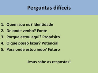 Perguntas difíceis
1. Quem sou eu? Identidade
2. De onde venho? Fonte
3. Porque estou aqui? Propósito
4. O que posso fazer? Potencial
5. Para onde estou indo? Futuro
Jesus sabe as respostas!
 