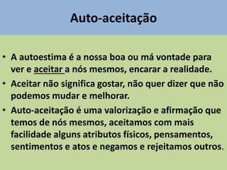 Auto-aceitação
• A autoestima é a nossa boa ou má vontade para
ver e aceitar a nós mesmos, encarar a realidade.
• Aceitar não significa gostar, não quer dizer que não
podemos mudar e melhorar.
• Auto-aceitação é uma valorização e afirmação que
temos de nós mesmos, aceitamos com mais
facilidade alguns atributos físicos, pensamentos,
sentimentos e atos e negamos e rejeitamos outros.
 