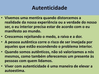 Autenticidade
• Vivemos uma mentira quando distorcemos a
realidade da nossa experiência ou a verdade do nosso
ser, o eu interior precisa estar de acordo com o eu
manifesto ao mundo.
• Crescemos rejeitando o medo, a raiva e a dor.
• A pessoa autêntica corre o risco de ser invejada por
aqueles que estão escondendo o problema interior.
• Quando somos autênticos, não só valorizamos a nós
mesmos, como também oferecemos um presente às
pessoas com quem lidamos.
• Viver com autenticidade é uma maneira de elevar a
autoestima.
 