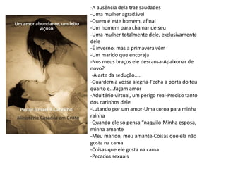 -A ausência dela traz saudades
-Uma mulher agradável
-Quem é este homem, afinal
-Um homem para chamar de seu
-Uma mulher totalmente dele, exclusivamente
dele
-É inverno, mas a primavera vêm
-Um marido que encoraja
-Nos meus braços ele descansa-Apaixonar de
novo?
-A arte da sedução.....
-Guardem a vossa alegria-Fecha a porta do teu
quarto e...façam amor
-Adultério virtual, um perigo real-Preciso tanto
dos carinhos dele
-Lutando por um amor-Uma coroa para minha
rainha
-Quando ele só pensa “naquilo-Minha esposa,
minha amante
-Meu marido, meu amante-Coisas que ela não
gosta na cama
-Coisas que ele gosta na cama
-Pecados sexuais
 