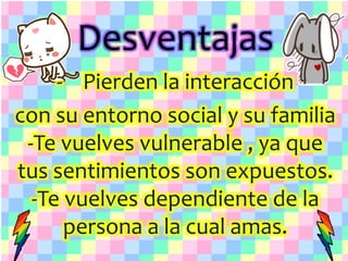 Desventajas
- Pierden la interacción
con su entorno social y su familia
-Te vuelves vulnerable , ya que
tus sentimientos son expuestos.
-Te vuelves dependiente de la
persona a la cual amas.
 