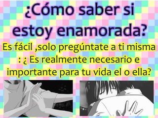 ¿Cómo saber si
estoy enamorada?
Es fácil ,solo pregúntate a ti misma
: ¿ Es realmente necesario e
importante para tu vida el o ella?
 