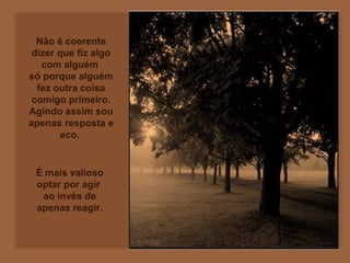 Não é coerente
dizer que fiz algo
com alguém
só porque alguém
fez outra coisa
comigo primeiro.
Agindo assim sou
apenas resposta e
eco.
É mais valioso
optar por agir
ao invés de
apenas reagir.
 
