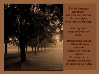 É mais sensato
perceber
que sou senhor das
minhas ações,
e se faço ou fiz algo
sou o grande
responsável por
isso.
Reconheço que as
rédeas do meu
destino
estão em minhas
mãos.
E me recuso a
segurar as rédeas
do destino do outro.
 
