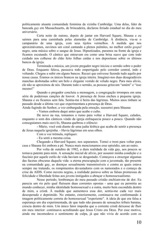 politicamente atuante comunidade feminina da vizinha Cambridge. Uma delas, líder da
bancada gay em Massachusetts, de brincadeira, declarou feriado estadual no dia do meu
aniversário.
           Certa noite de outono, depois de jantar em Harvard Square, Shauna e eu
saímos para uma caminhada pelas alamedas de Cambridge. À distância, via-se o
campanário de uma igreja, com seus tijolos vermelhos. À medida que nos
aproximávamos, ouvimos um coral cantando a plenos pulmões, no melhor estilo gospel
negro, uma música sobre o sangue de Jesus. Hipnotizados, paramos na frente da igreja e
ficamos escutando. O cântico que entoavam era como uma brisa suave que com todo
cuidado nos colhesse do chão feito folhas caídas e nos depositasse sobre os últimos
bancos da igreja.
           Terminada a música, um jovem pregador negro iniciou o sermão sobre o poder
de Deus. Enquanto falava, passeava todo empertigado pelo corredor central, indo e
voltando. Chegou a subir em alguns bancos. Receei que estivesse fazendo tudo aquilo por
nossa causa. Éramos os únicos brancos na igreja inteira. Imaginei-nos duas desagradáveis
manchas desbotadas sobre um belo e elegante vestido de veludo negro. Para meu alívio,
ele não se aproximou de nós. Durante todo o sermão, as pessoas gritavam “amém” e “isso
mesmo!”
           Quando o pregador concluiu a mensagem, a congregação irrompeu em uma
série de poderosas canções de louvor. A presença de Jesus encheu a pequena igreja.
Shauna e eu ficamos sem fala. Sentia-me à beira das lágrimas. Muitos anos tinham se
passado desde a última vez que experimentara a presença de Deus.
Ainda fugindo do Senhor, a voz embargada pela emoção, sussurrei para Shauna:
           - Vamos embora daqui antes que acabe o culto.
           De novo na rua, tomamos o rumo para voltar a Harvard Square, calados,
enquanto o som dos cânticos vindo da igreja enfraquecia pouco a pouco. Quando não
conseguíamos mais ouvi-lo, Shauna quebrou o silêncio:
           - Mário, você está diante de uma judia lésbica que acaba de sentir a presença
de Jesus naquela igrejinha. - Havia lágrimas em seus olhos.
           Com a voz trémula, repliquei:
           - Eu senti a mesma coisa.
           Chegando a Harvard Square, nos separamos. Tomei o trem para voltar para
casa e Shauna foi embora a pé. Nunca mais mencionamos esse episódio, um ao outro.
           Por volta de outubro de 1982, a dura realidade da vida gay, aos poucos se
tornava patente para mim. A sensação inicial de alívio, por assumir minha condição e o
fascínio por aquele estilo de vida haviam se desgastado. Começava a enxergar algumas
das facetas obscuras daquela vida: a eterna preocupação com a juventude, tão presente
na comunidade gay, as doenças sexualmente transmissíveis e contra as quais estava
sempre me tratando, os rompimentos devastadores com os namorados e o começo da
crise da AIDS. Como nuvens negras, a realidade pairava sobre as falsas promessas de
felicidade e liberdade feitas aos jovens instigados a abraçar o homossexualismo.
           Nesse período, lembranças do meu passado cristão enchiam-me de dor. Eu
parecia um rio pelo qual fluíssem duas correntes opostas - uma que eu permitia ao
mundo conhecer, minha identidade homossexual e a outra, muito bem escondida dentro
de mim, a cristã. À medida que aumentava essa dor, sentia-me cada vez mais
desesperado e deprimido. No entanto, exteriormente, continuava me conformando à
imagem politicamente correta do homossexual "experiente". A ideia de que era falsa a
esperança um dia experimentada, de que tudo não passara de sensações tribais baratas,
crescia dentro de mim. Um único fator impedia que a corrente cristã deixasse de fluir
em meu interior: continuava acreditando que Jesus Cristo era Deus. Por esse motivo,
ainda me incomodava o sentimento de culpa, já que não vivia de acordo com os

                                                                                    10
 