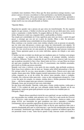 resultados mais imediatos. Pedi a Deus que lhe desse paciência consigo mesmo, e que
pouco a pouco o levasse a reconhecer os fatos pertinentes a sua família desajustada.
           Enquanto isso, Deus graciosamente trabalhava na vida de Cindy, apoiando-a
em sua identidade n'Ele, ao mesmo tempo que a curava da co-dependência. Em pouco
tempo recebi essa sua carta glorificando ao Senhor.

"Querido Mário,

Regozijo-me quando vejo a pessoa em que estou me transformando. No dia seguinte
àquele em que oramos, o Senhor revelou-me que Kevin era um ídolo para mim, assim
como o casamento e minha família. Eu pegara dádivas de Deus e as transformara em
ídolos. Renunciei a tudo isso, enquanto ídolo, e pedi perdão ao Senhor.
Sua oração por centralidade em Cristo significou para mim um início, a partir do qual
passei a enxergar que sou um ser à parte do marido, filhos e mãe. Eu precisava
aprender a caminhar nessa centralidade em Jesus diariamente.
Deus continua a me mostrar como eram minhas relações com as pessoas no passado,
que me sinto uma não-pessoa a menos que esteja me relacionando com alguém. Só
assim consegui crescer em um lar de alcoólicos. Ninguém em casa prestava atenção em
mim. Por isso envolvia-me em uma porção de atividades da qual pessoas tomassem
parte. Nunca apoiaram quem eu era como indivíduo, apenas em relação a um outro
alguém.
O Senhor me tem revelado isso desde que nos mudamos para cá. Continuo sem amigos
e sem emprego - as tentativas de fazer amigos e de arranjar trabalho, inclusive
voluntário, falharam. Tenho a impressão de que Ele precisava remover tudo isso para
que eu pudesse encontrá-Lo face a face. Quero tanto ser livre, e sei que Deus me trouxe
até aqui para completar Sua obra em mim. É emocionante, mas também assustador,
pois receio as feridas que possa encontrar.
Quando você orou e colocou a cruz perto do meu coração, algo profundo aconteceu.
Senti Jesus levar embora a dor do meu ser. Sempre achei difícil personalizar o fato de
Ele carregar sobre Si, na cruz, meus pecados e minhas dores. Parecia servir para todo
mundo, menos para mim. Minha imagem mental representava Jesus na cruz sobre uma
colina, enquanto eu, ao pé da colina, lhe atirava meus pecados, dores e cuidados.
Contudo, eles voltavam todos para mim - como se não conseguissem alcançá-Lo. Com
a cruz tão perto do coração, no entanto, minhas dores e feridas passaram direto para
Jesus — não havia espaço para que caíssem e retornassem.
Obrigada, Jesus, por ser possível orar com criatividade.
Sei que Jesus está dizendo: 'Querida, venha para a frente, minha menina, venha para a
frente'. E Ele cuidará de tudo que vem afetando minha família. Quando saí do seu
apartamento, sentia-me grata (pela primeira vez) por termos nos mudado para cá.
Obrigada, Cindy"

          Depois dessa experiência inicial de cura espiritual, em que recebera o perdão
por seus pecados (na verdade, pela primeira vez), Cindy foi a uma escola da Pastoral
Care Ministries, onde encontrou ainda mais cura e revelações. Juntou-se então a um
grupo ACOA, por intermédio do qual completou sua cura e aprendeu a trabalhar
corretamente com as questões específicas de quem cresce em um lar de alcoólicos.
          Não foi uma jornada fácil para Cindy ou Kevin, pois significou lidar com a
maneira desajustada pela qual se relacionavam, e que haviam transportado para dentro
do casamento. Sentimentos que tinham sido forçados a reprimir na infância agora lhes
era permitido trazer à tona. Tanto Kevin quanto Cindy estavam sendo convocados a


                                                                                 101
 