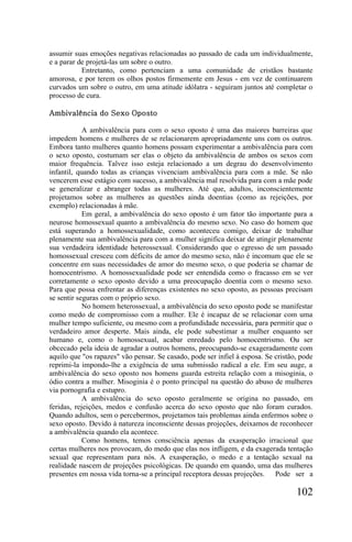 assumir suas emoções negativas relacionadas ao passado de cada um individualmente,
e a parar de projetá-las um sobre o outro.
           Entretanto, como pertenciam a uma comunidade de cristãos bastante
amorosa, e por terem os olhos postos firmemente em Jesus - em vez de continuarem
curvados um sobre o outro, em uma atitude idólatra - seguiram juntos até completar o
processo de cura.

Ambivalência do Sexo Oposto

            A ambivalência para com o sexo oposto é uma das maiores barreiras que
impedem homens e mulheres de se relacionarem apropriadamente uns com os outros.
Embora tanto mulheres quanto homens possam experimentar a ambivalência para com
o sexo oposto, costumam ser elas o objeto da ambivalência de ambos os sexos com
maior frequência. Talvez isso esteja relacionado a um degrau do desenvolvimento
infantil, quando todas as crianças vivenciam ambivalência para com a mãe. Se não
vencerem esse estágio com sucesso, a ambivalência mal resolvida para com a mãe pode
se generalizar e abranger todas as mulheres. Até que, adultos, inconscientemente
projetamos sobre as mulheres as questões ainda doentias (como as rejeições, por
exemplo) relacionadas à mãe.
            Em geral, a ambivalência do sexo oposto é um fator tão importante para a
neurose homossexual quanto a ambivalência do mesmo sexo. No caso do homem que
está superando a homossexualidade, como aconteceu comigo, deixar de trabalhar
plenamente sua ambivalência para com a mulher significa deixar de atingir plenamente
sua verdadeira identidade heterossexual. Considerando que o egresso de um passado
homossexual cresceu com déficits de amor do mesmo sexo, não é incomum que ele se
concentre em suas necessidades de amor do mesmo sexo, o que poderia se chamar de
homocentrismo. A homossexualidade pode ser entendida como o fracasso em se ver
corretamente o sexo oposto devido a uma preocupação doentia com o mesmo sexo.
Para que possa enfrentar as diferenças existentes no sexo oposto, as pessoas precisam
se sentir seguras com o próprio sexo.
            No homem heterossexual, a ambivalência do sexo oposto pode se manifestar
como medo de compromisso com a mulher. Ele é incapaz de se relacionar com uma
mulher tempo suficiente, ou mesmo com a profundidade necessária, para permitir que o
verdadeiro amor desperte. Mais ainda, ele pode subestimar a mulher enquanto ser
humano e, como o homossexual, acabar enredado pelo homocentrismo. Ou ser
obcecado pela ideia de agradar a outros homens, preocupando-se exageradamente com
aquilo que "os rapazes" vão pensar. Se casado, pode ser infiel à esposa. Se cristão, pode
reprimi-la impondo-lhe a exigência de uma submissão radical a ele. Em seu auge, a
ambivalência do sexo oposto nos homens guarda estreita relação com a misoginia, o
ódio contra a mulher. Misoginia é o ponto principal na questão do abuso de mulheres
via pornografia e estupro.
            A ambivalência do sexo oposto geralmente se origina no passado, em
feridas, rejeições, medos e confusão acerca do sexo oposto que não foram curados.
Quando adultos, sem o percebermos, projetamos tais problemas ainda enfermos sobre o
sexo oposto. Devido à natureza inconsciente dessas projeções, deixamos de reconhecer
a ambivalência quando ela acontece.
            Como homens, temos consciência apenas da exasperação irracional que
certas mulheres nos provocam, do medo que elas nos infligem, e da exagerada tentação
sexual que representam para nós. A exasperação, o medo e a tentação sexual na
realidade nascem de projeções psicológicas. De quando em quando, uma das mulheres
presentes em nossa vida torna-se a principal receptora dessas projeções. Pode ser a

                                                                                   102
 