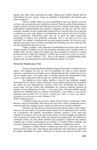 esposa, mãe, filha, irmã, namorada ou colega. (Daqui para a frente, quando falar de
ambivalência do sexo oposto, estarei me referindo à ambivalência dos homens para
com as mulheres.)
           Talvez a mulher objeto de nossa ambivalência sinta que alguma coisa não
vai bem, mas sem perceber que o problema está nela. Pode até sondar freneticamente o
próprio coração, em busca de uma falha que não está lá. Também pode reagir a nossa
ambivalência experimentando raiva quando a culpamos por algo que não fez. Nesse
momento, baseada em uma compreensão errada da raiva, é possível que ela nos procure
e confesse essa raiva (que, dadas as circunstâncias, tem razão de ser). Isso só reforça
nossos sentimentos ambivalentes para com ela. A partir de então sentimo-nos
autorizados a culpá-la pelo problema, pensando: "Ela é um poço de raiva mal
resolvida". Na verdade, o problema está em nosso próprio coração. Se for esse o caso,
significa que somos como o homem na parábola do Evangelho, que tira a farpa do olho
do outro quando tem uma trave no seu.
           Culpar a mulher é uma expressão da ambivalência do homem para com ela
bastante comum. Na Bíblia, em uma das primeiras interações entre o homem caído e a
mulher caída, ele põe a culpa nela. Depois que Deus perguntou ao homem se comera
do fruto da árvore, Adão Lhe responde: "A mulher que me deste por esposa, ela me deu
da árvore, e eu comi" (Gênesis 3.12). Em vez de assumir a responsabilidade pelos
próprios atos, ele aponta para Eva antes de finalmente admitir: "Eu comi."

Deixando Mamãe para Trás

            Nossos corações geralmente abrigam imagens distorcidas e confusas do sexo
oposto. Tais imagens, por sua vez, são os receptáculos de todas as nossas atitudes
negativas e pecaminosas em relação ao sexo. Desajustadas de fato, resultam de se viver
em um mundo caído - um mundo onde as famílias também são desajustadas muitas
vezes, e onde a igreja tem errado por não ver a mulher da maneira correta.
            Na condição de seres caídos, também é possível que tenhamos imagens
distorcidas do sexo oposto, como resultado de nossas reações pecaminosas aos pecados
que alguns de seus representantes cometem contra nós. Geralmente são reações a
nossas mães. Até que tenham sido trabalhadas, nós, homens, podemos fracassar na
tentativa de nos desligarmos da mãe - e, por causa disso, fracassar também quando
queremos ter liberdade para nos unirmos corretamente a uma mulher, e com ela nos
tornarmos uma só carne. "Por isso deixa o homem pai e mãe, e se une a sua mulher,
tornando-se os dois uma só carne "(Gênesis 2.24).
Walter Trobisch escreve:
            "A Bíblia é muito 'pé na terra' e sóbria. Ela diz 'deixa o homem pai e mãe'.
Deixar é o preço da felicidade. Deve haver um corte claro e limpo. Exatamente como o
recém-nascido não consegue crescer a menos que lhe cortem o cordão umbilical".
            O homem que não deixou a mãe para trás não pode dar nada a outra mulher,
nem servi-la, nem amá-la. Em posição assim imatura, ele se relacionará com a mulher
sob a perspectiva das próprias necessidades. Portanto, tenderá a vê-la como uma
extensão de si mesmo, em vez de uma pessoa diversa. No leito conjugal, ele poderá ter
mais consciência do prazer que recebe que daquele que proporciona. No contexto do
casamento cristão, ele pode adotar doutrinas que advogam a submissão das esposas,
exigindo que se doem continuamente aos maridos. O modelo bíblico contrasta com
isso, pois o homem assume o caráter de Cristo - doando-se à mulher até a morte.
            Tampouco a Bíblia ordena à mulher que deixe pai e mãe para trás. Um
possível motivo talvez seja o fato dela ter uma tarefa bem mais fácil para se aperceber
da própria identidade de gênero. Diferente do homem, que precisa dissociar suas

                                                                                  103
 