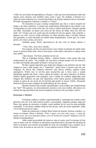 o filho em um estado de dependência e fixação; a mãe que tem discernimento sabe não
apenas como amarrar, mas também como cortar o laço. Na verdade, o homem só é
capaz de amar realmente se o vínculo psicológico de fixação materna estiver secionado.
Só então conseguimos enfrentar o mundo e o "outro".
           No momento em que a criança compreende que não é o único receptor do
tempo e do amor maternos, é comum que experimente ambivalência em relação a ela.
Testemunhei um caso assim certo dia, em visita a minha irmã Karen. Cheguei quando
seu filho, Alexander, na época com cerca de dez meses de idade, fazia seu sono da
tarde. Tio "coruja" que sou, assim que ele acordou fui até seu quarto, todo contente, e
peguei-o no colo. Levei-o ainda sonolento, os olhos pesados, para a cozinha. Parecia
um querubim, os anéis dourados do cabelo todos despenteados. Assim que viu a mãe,
porém, ele virou o rosto, com raiva.
           Achando graça, Karen aproximou-se de nós com os braços abertos e
dizendo:
           - Vem, Alex, vem com a mamãe.
           Em resposta, ele fez um gesto brusco com o braço na direção de minha irmã,
como se quisesse bater nela, virou o rosto para o outro lado e descansou a cabeça sobre
meu ombro.
           - Que doçura. Ele ficou contente em me ver.
           Não se empolgue demais, Mário - replicou Karen, como quem fala com
conhecimento de causa. - Na verdade, ele está bravo comigo porque tive de colocá-lo
no chão esta manhã, para poder terminar o serviço de casa.
           De fato, aquele rapazinho que ainda nem chegara a seu primeiro ano de vida
zangara-se com a mãe porque ela o "expulsara". Agora fazia o mesmo com ela, por
vingança. Se Karen não soubesse discernir suas táticas infantis, poderia tentar
apaziguá-lo. Porém isso só serviria para ensinar-lhe que a raiva seria a reação
apropriada quando não fosse o único objeto do tempo e do amor maternos. Se Karen
cedesse àquele pequenino sem-vergonha, com o tempo ele acabaria adquirindo uma
imagem das mulheres em que elas figurariam como meras gueixas ocidentalizadas,
sempre à espera de um aceno de seu homem para poder se mexer. Enfim, Alexander
desenvolveria um caso completo de ambivalência do sexo oposto.
           Quantos homens têm reações injustificadas a uma mulher que simplesmente
diz "não"? Ou quantos, no relacionamento amoroso com uma mulher, dão provas de
ciúmes tão logo percebem não serem receptores exclusivos de seu tempo e amor?

Enxergar a Mulher

            O homem conhece a mulher experimentando-a, mantendo um contato muito
próximo com ela. Em cada homem reside a necessidade, magnífica porque dada por
Deus, não apenas de encontrar a mulher, como também de ter com ela uma profunda
comunhão. A raiz dessa verdade reside no fato de que, antes de serem separados, Adão
e Eva formavam um só corpo.
            Então da costela que o Senhor Deus tomou do homem, formou a mulher, e a
trouxe ao homem. Disse o homem: "Esta é agora osso dos meus ossos, e carne da
minha carne; ela será chamada mulher, pois do homem foi tomada" (Gênesis 2.22-23,
Edição Contemporânea).
            Adão sentiu necessidade de tornar-se uma só carne com Eva porque já fora
uma só carne com ela. Tenham ou não plena consciência disso, faz parte da estrutura de
todos os homens essa mesma necessidade de estar em comunhão com a mulher, de se
reunir a ela, de tornar-se um com ela. A esse respeito escreve Walter Trobisch:


                                                                                 105
 