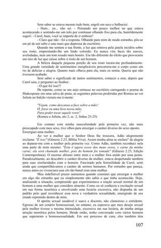Sem saber se estava mesmo tudo bem, engoli em seco e balbuciei:
           - Hum... eu... não sei. - Pensando um pouco melhor no que estava
acontecendo e sentindo-me um tolo por continuar olhando fixo para ela, humildemente
sugeri: - Carol, hum, você se importa de ir embora?
           - Claro que não - foi a resposta. Olhando para mim de modo estranho, pôs-se
em pé de um salto e saiu mais que depressa do escritório.
           Quando me sentara a sua frente, a luz que entrava pela janela incidira sobre
seu rosto, emprestando-lhe um lindo colorido. Eu nunca vira faces tão suaves,
aveludadas, nem um tom rosado mais bonito. Era tão diferente do efeito que provocaria
um raio de luz que caísse sobre o rosto de um homem.
           A beleza daquela pequena porção de seu rosto tocara-me profundamente.
Uma grande variedade de sentimentos inexplicáveis percorrera-me o corpo como um
rio de delícias e alegria. Quanto mais olhava para ela, mais os sentia. Queria que não
tivessem acabado.
           Sem saber o significado de tantos sentimentos, comecei a orar, depois que
Carol saiu, e perguntei ao Senhor:
           - O que foi isso?!
           De repente, como se um anjo entrasse no escritório carregando o poema de
Shakespeare em uma salva de prata, as seguintes palavras proferidas por Romeu ao ver
Julieta no balcão vieram-me à mente:

          "Vejam, como descansa a face sobre a mão!
          Ó, fosse eu uma luva nessa mão,
          Para poder tocar aquele rosto"
          (Romeu e Julieta, ato 2, sc. 2, linhas 23-25)

           Em contato com minha masculinidade pela primeira vez, não mais
preocupado com meu sexo, tive olhos para enxergar o caráter diverso do sexo oposto.
Enxerguei uma mulher.
           Ao ver a mulher que o Senhor Deus lhe trouxera, Adão alegremente
exclama: "É isso" (Gênesis 2.23, Bíblia Viva). Assim minha alma se encheu" de alegria
ao deparar-me com a mulher pela primeira vez. Como Adão, também reconheci nela
uma parte de mim mesmo: "Esta é agora ossos dos meus ossos, e carne da minha
carne; ela será chamada mulher, pois do homem foi tomada" (Gênesis 2.23, Edição
Contemporânea). O enorme abismo entre mim e a mulher fora unido por uma ponte.
Paradoxalmente, ao descobrir o caráter diverso da mulher, estava despertando também
para suas similaridades com o homem. Fascinado pela feminilidade de Carol, senti
ainda que compartilhávamos o caráter de sermos humanos. Por estranho que pareça,
nunca antes eu vivenciara esse elo tão banal com uma mulher.
           Meu indefinível prazer aumentou quando constatei que enxergar a mulher
era algo tão estranho que eu simplesmente não sabia o que tinha acontecido. Hoje,
analisando a situação, compreendo que experimentava a reação sexual normal de um
homem a uma mulher que considere atraente. Como eu só conhecia a excitação sexual
em sua forma neurótica e envolvendo uma luxúria excessiva, não dispunha de um
padrão pelo qual reconhecer essa nova e verdadeira sexualidade, emergindo de seu
estado reprimido dentro de mim.
           O apetite sexual saudável é suave e discreto, não clamoroso e estridente.
Egresso de um cenário homossexual, no entanto, eu esperava que meu desejo sexual
pela mulher tivesse a mesma intensidade, excessiva em sua luxúria, de minha antiga
atração neurótica pelos homens. Desde então, tenho conversado com vários homens
que superaram a homossexualidade. Em seu processo de cura, eles também têm

                                                                                 107
 
