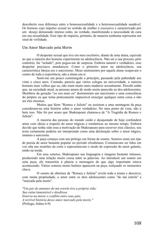 descoberto essa diferença entre a homossexualidade e a heterossexualidade saudável.
Os homens cujo impulso sexual no sentido da mulher é excessivo e caracterizado por
um desejo demasiado intenso estão, na verdade, manifestando a necessidade de cura
em sua sexualidade. Esse tipo de impulso, portanto, de maneira nenhuma representa um
sinal de virilidade.

Um Amor Marcado pela Morte

            O despertar sexual que tive em meu escritório, diante de uma aluna, equivale
ao que a maioria dos homens experimenta na adolescência. Não saí a sua procura; pelo
contrário, fui "achado", pois pegou-me de surpresa. Embora natural e verdadeiro, esse
despertar precisava amadurecer. Como o primeiro amor na adolescência, sua
característica básica era o narcisismo. Meus sentimentos por aquela aluna ocupavam o
centro de toda a experiência, não a aluna em si.
            Senti-me um pouco constrangido a princípio, passando pela puberdade aos
vinte e cinco anos. Contudo, parecia que vários colegas na universidade, a maioria
homens mais velhos que eu, não eram muito mais maduros sexualmente. Percebi então
que, na sociedade atual, as pessoas amam de modo muito parecido ao dos adolescentes.
Membros da geração "eu sou mais eu" demonstram um narcisismo e uma consciência
do próprio eu que torna praticamente impossível enxergar qualquer outra coisa a não
ser eles mesmos.
            Muitos que lêem "Romeu e Julieta" ou assistem a uma montagem da peça
consideram-na uma história sobre o amor verdadeiro. No meu ponto de vista, não é
bem isso. Não foi por acaso que Shakespeare chamou-a de "A Tragédia de Romeu e
Julieta".
            A maioria das pessoas do mundo caído e desajustado de hoje confundem
amor com ideias a respeito do amor trágicas e românticas ao mesmo tempo. Embora
duvide que tenha sido essa a motivação de Shakespeare para escrever esse clássico, seu
texto certamente poderia ser interpretado como uma declaração sobre o amor trágico,
imaturo e narcisista.
            A peça começa com um prólogo em forma de soneto. Sonetos eram um tipo
de poesia de amor bastante popular no período elizabetano. Costumavam ser lidos em
voz alta nas reuniões da corte e representavam o modo de expressão do amor galante,
então na moda.
            Em seus sonetos, Shakespeare usa linguagem e imagens bastante intensos,
produzindo uma relação muito coesa entre as palavras. Ao introduzir um soneto em
uma peça, ele transmitia à plateia a mensagem de que algo importante estava
acontecendo. Vários sonetos muito bonitos aparecem na peça, realçando os momentos
chave.
            O soneto de abertura de "Romeu e Julieta" revela toda a trama e descreve,
com muita propriedade, o amor entre os dois adolescentes como "de má estrela" e
"marcado pela morte".

"Um par de amantes de má estrela tira a própria vida;
Sua ruína lamentável e desditosa
Enterra na morte o conflito entre seus pais.
A terrível história desse amor marcado pela morte,"
(Prólogo, linhas 6-9)




                                                                                  108
 