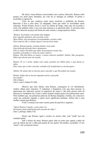De início vemos Romeu conversando com o primo, Benvolio. Romeu sofre
porque seu atual amor, Rosaline, fez voto de se entregar ao celibato. O primo o
aconselha a esquecê-la.
            Certo de que conhecer outra moça resolverá o problema de Romeu,
Benvolio o leva a uma festa. Lá chegando, vêem que todos os convidados usam
máscaras. Porém Romeu divisa o rosto de Julieta de longe, antes que ela esconda o
rosto. Ele também cobre o seu com uma máscara e se aproxima dela. A conversa entre
os dois é descrita na peça sob forma de outro soneto, e ocupa quatorze linhas.

"Romeu: Se profano com minha mão indigna
Este sagrado santuário, doce pecado é este:
Meus lábios, dois peregrinos envergonhados, prontos estão
Para remover-lhe o contato áspero com um terno beijo.

Julieta: Bom peregrino, insultas demais vossa mão,
Cuja delicada devoção bem o demonstra:
Pois as santas têm mãos que mãos de peregrinos tocam sim,
E palma com palma é o beijo do santo romeiro.
Romeu: Não têm lábios os santos, e santos romeiros também? Julieta: Sim, peregrino,
lábios que devem usar em oração.

Romeu: Ó, se é assim, minha cara santa, permita aos lábios fazer o que fazem as
mãos;
Elas oram, que se lhes conceda, evitando à fé transformar-se em desespero.

Julieta: Os santos não se movem, para conceder o que lhe pedem em oração.

Romeu: Então não te movas enquanto aceito o que pedi
em oração".
(Ele a beija.)
(Ato l, cena 5, linhas 95-108)

          Observe que nem Julieta, nem Romeu, conseguem se ver diretamente.
Ambos olham para máscaras. É espantosa a frequência com que duas pessoas se
apaixonam por máscaras sociais (a aparência do outro) e não pela pessoa atrás da
máscara (o verdadeiro eu). Como o amor imaturo mudou pouco em quatrocentos anos.
Note também que, nas primeiras palavras de Romeu dirigidas a Julieta, ele a descreve
como um santuário sagrado, a quem tocar significaria profanar. Julieta não é uma
mulher comum para Romeu.
          O ato 2 começa com outro soneto, parte do qual diz o seguinte:

"Agora Romeu é amado, e ama outra vez,
Do mesmo modo enfeitiçado pelo encanto do olhar,"
(Ato 2, prólogo, linhas 5-6)

           Parece que Romeu, igual a muitos no século vinte, está "caído" por um
rostinho bonito.
           Sob o feitiço do amor, Romeu agora sobe no muro que separa o pátio da
casa de Julieta da rua, e olha pela janela de seu quarto. Do jardim, escondido, vê seu
"amor" e diz as famosas frases:


                                                                                109
 