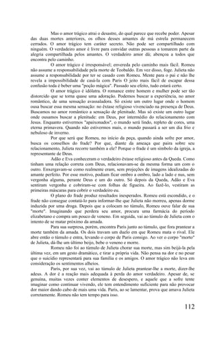 Mas o amor trágico atrai o desastre, do qual parece que recebe poder. Apesar
das duas mortes anteriores, os olhos desses amantes de má estrela permanecem
cerrados. O amor trágico tem caráter secreto. Não pode ser compartilhado com
ninguém. O verdadeiro amor é livre para convidar outras pessoas a tomarem parte da
alegria compartilhada pelos amantes. O verdadeiro amor dá; abençoa a todos que
encontra pelo caminho.
            O amor trágico é irresponsável; envereda pelo caminho mais fácil. Romeu
não assume a responsabilidade pela morte de Teobaldo. Em vez disso, foge. Julieta não
assume a responsabilidade por ter se casado com Romeu. Mente para o pai e não lhe
revela a impossibilidade de casá-la com Paris O jeito mais fácil de escapar dessa
confusão toda é beber uma "poção mágica". Passado seu efeito, tudo estará certo.
            O amor trágico é idólatra. O romance entre homem e mulher pode ser tão
distorcido que se torna quase uma adoração. Podemos buscar a experiência, no amor
romântico, de uma sensação avassaladora. Só existe um outro lugar onde o homem
ousa buscar essa mesma sensação: no êxtase religioso vivenciado na presença de Deus.
Buscamos no amor romântico a sensação de plenitude. Mas só existe um outro lugar
onde ousamos buscar a plenitude: em Deus, por intermédio do relacionamento com
Jesus. Enquanto estivermos "apaixonados", o mundo será lindo, repleto de cores, uma
eterna primavera. Quando não estivermos mais, o mundo passará a ser um dia frio e
nebuloso de inverno.
            Por que será que Romeu, no início da peça, quando ainda sofre por amor,
busca os conselhos do frade? Por que, diante da ameaça que paira sobre seu
relacionamento, Julieta recorre também a ele? Porque o frade é um símbolo da igreja, a
representante de Deus.
            Adão e Eva conheceram o verdadeiro êxtase religioso antes da Queda. Como
tinham uma relação correta com Deus, relacionavam-se da mesma forma um com o
outro. Enxergavam-se como realmente eram, sem projeções de imagens idealizadas do
amante perfeito. Por esse motivo, podiam ficar ombro a ombro, lado a lado e nus, sem
vergonha alguma, perante Deus e um do outro. Só depois da Queda, Adão e Eva
sentiram vergonha e cobriram-se com folhas de figueira. Ao fazê-lo, vestiram as
primeiras máscaras para cobrir o verdadeiro eu.
            O plano do frade produz resultados inesperados. Romeu está escondido, e o
frade não consegue contatá-lo para informar-lhe que Julieta não morreu, apenas dorme
induzida por uma droga. Depois que a colocam no túmulo, Romeu ouve falar de sua
"morte". Imaginando que perdera seu amor, procura uma farmácia do período
elizabetano e compra um pouco de veneno. Em seguida, vai ao túmulo de Julieta com o
intento de se matar próximo da amada.
            Para sua surpresa, porém, encontra Paris junto ao túmulo, que fora prantear a
morte também da amada. Os dois travam um duelo em que Romeu mata o rival. Ele
abre então o túmulo e entra, levando o corpo de Paris consigo. Ao ver o corpo "morto"
de Julieta, dá-lhe um último beijo, bebe o veneno e morre.
            Romeu não foi ao túmulo de Julieta chorar sua morte, mas sim beijá-la pela
última vez, em um gesto dramático, e tirar a própria vida. Não pensa na dor e no pesar
que o suicídio representará para sua família e os amigos. O amor trágico não leva em
consideração os sentimentos alheios.
            Paris, por sua vez, vai ao túmulo de Julieta prantear-lhe a morte, dizer-lhe
adeus. A dor é a reação mais adequada à perda do amor verdadeiro. Apesar de, se
genuína, muitas vezes conter elementos de desespero, e aquele que a sofre tente
imaginar como continuar vivendo, ele tem entendimento suficiente para não provocar
dor maior dando cabo de mais uma vida. Paris, ao se lamentar, prova que amava Julieta
corretamente. Romeu não tem tempo para isso.

                                                                                   112
 