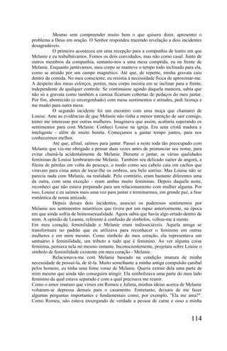 Mesmo sem compreender muito bem o que quisera dizer, apresentei o
problema a Deus em oração. O Senhor respondeu trazendo revelação a dois incidentes
desagradáveis.
            O primeiro aconteceu em uma recepção para a companhia de teatro em que
Melanie e eu trabalhávamos. Fomos os dois convidados, mas não como casal. Junto de
outros membros da companhia, sentamo-nos a uma mesa comprida, eu na frente de
Melanie. Enquanto jantávamos, meu corpo se manteve o tempo todo inclinado para ela,
como se atraído por um campo magnético. Até que, de repente, minha gravata caiu
dentro da comida. No meu consciente, eu resistia à necessidade física de aproximar-me.
A despeito dos meus esforços, porém, meu corpo insistia em se inclinar para a frente,
independente de qualquer controle. Se continuasse agindo daquela maneira, sabia que
não só a gravata como também a camisa ficariam cobertas de pedaços do meu jantar.
Por fim, aborrecido (e envergonhado) com meus sentimentos e atitudes, pedi licença e
me mudei para outra mesa.
            O segundo incidente foi um encontro com uma moça que chamarei de
Louise. Ante as evidências de que Melanie não tinha a menor intenção de sair comigo,
tentei me interessar por outras mulheres. Imaginava que assim, acabaria superando os
sentimentos para com Melanie. Conheci Louise na igreja. Era uma cristã madura e
inteligente - além de muito bonita. Começamos a gastar tempo juntos, para nos
conhecermos melhor.
            Até que, afinal, saímos para jantar. Passei a noite toda tão preocupado com
Melanie que via-me obrigado a pensar duas vezes antes de pronunciar seu nome, para
evitar chamá-la acidentalmente de Melanie. Durante o jantar, as várias qualidades
femininas de Louise lembraram-me Melanie. Também seu delicado suéter de angorá, a
fileira de pérolas em volta do pescoço, o modo como seu cabelo caía em cachos que
viravam para cima antes de tocar-lhe os ombros, seu belo sorriso. Mas Louise não se
parecia nada com Melanie, na realidade. Pelo contrário, eram bastante diferentes uma
da outra, com uma exceção - eram ambas muito femininas. Depois daquela noite,
reconheci que não estava preparado para um relacionamento com mulher alguma. Por
isso, Louise e eu saímos mais uma vez para jantar e terminarmos, em grande paz, a fase
romântica de nossa amizade.
            Depois desses dois incidentes, associei os poderosos sentimentos por
Melanie aos sentimentos neuróticos que tivera por um rapaz anteriormente, na época
em que ainda sofria de homossexualidade. Agora sabia que havia algo errado dentro de
mim. A opinião de Leanne, referente à confusão de símbolos, voltou-me à mente.
Em meu coração, feminilidade e Melanie eram indissociáveis. Aquela amiga se
transformara no padrão que eu utilizava para reconhecer o feminino em outras
mulheres e em mim mesmo. Como símbolo do meu coração, ela representava um
santuário à feminilidade, um tributo a tudo que é feminino. Ao ver alguma coisa
feminina, pensava nela no mesmo instante. Inconscientemente, projetara sobre Louise o
símbolo de feminilidade existente em meu coração - Melanie.
            Relacionava-me com Melanie baseado na condição imatura de minha
necessidade de possuí-la, de tê-la. Muito semelhante a minha antiga compulsão canibal
pelos homens, eu tinha uma fome voraz de Melanie. Queria extrair dela uma parte de
mim mesmo que ainda não conseguira atingir. Ela simbolizava uma parte do meu lado
feminino da qual estava separado e com a qual precisava me reunir.
Como o amor imaturo que vimos em Romeu e Julieta, minhas ideias acerca de Melanie
voltaram-se depressa demais para o casamento. Entretanto, deixara de me fazer
algumas perguntas importantes e fundamentais como, por exemplo, "Ela me ama?".
Como Romeu, não estava enxergando de verdade a pessoa de carne e osso a minha


                                                                                 114
 