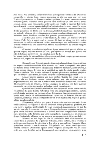 para baixo. Pelo contrário, sempre me honrou como pessoa e irmão na fé. Quando eu
compartilhava minhas lutas, Leanne costumava se oferecer para orar por mim.
Telefonei para sua casa em diversas ocasiões e pedi orações. Nesses momentos em que
orávamos juntos, raramente sentia qualquer coisa acontecer (às vezes tinha a mente
ocupada demais com pensamentos ambivalentes em relação a Leanne). Entretanto,
horas depois de orarmos, o poder do Espírito Santo descia sobre mim, e com Ele a cura.
           Um dos motivos para minha dificuldade de receber de Leanne residia no fato
de não querer ficar em débito com ela. Contudo, tendo lido seus livros e desfrutando de
sua amizade, sabia que ela era das poucas pessoas do mundo cristão capaz de me ajudar
realmente. Assim, forcei-me a receber dela, por mais que me ressentisse.
           Mais tarde, li o livro de Walter Trobisch, All a Man Can Be (Tudo Que Um
Homem Pode Ser), e compreendi o porquê. O livro se divide em três partes;
sofrimentos exclusivos dos homens, como o homem reage a seus sofrimentos, e como o
homem é redimido de seus sofrimentos. Quanto aos sofrimentos do homem inseguro,
ele escreve:
           O homem, conquistador orgulhoso, figura monumental, precisa admitir, no
que diz respeito aos fatos básicos da vida, que depende da mulher. Sua posição tem
sido do lado dos que recebem - e é a mulher quem lhe dá.
No mundo inteiro é a mesma história. Quem ocupa posição de receptor se sente sempre
inferiorizado, depreciado aos olhos daquele que dá.

            De acordo com Trobisch, essa é a desagradável condição do homem, até que
ele traga todos esses sentimentos à luz redentora de Cristo e se arrependa. Não apenas
nós homens temos de reconhecer a necessidade de receber da mulher, como também, a
fim de sermos plenos, devemos ter a humildade de pedir-lhe ajuda quando preciso.
Trobisch continua: "Um homem redimido é alguém que não tem medo de perguntar
qual é a direção. Dessa forma, ele lidera. Só quem é liderado consegue liderar."
            Leanne também aparecia em meus sonhos. Quando lhe contei sobre os
sonhos, ela me lembrou, sempre muito delicada, que não sonhava com ela
propriamente dito, mas sim com a parte de mim mesmo que simbolizava. Eu achava
difícil compreender tal princípio, por isso guardei-o no coração, sem fazer qualquer
comentário, para poder apresentá-lo ao Senhor e pedir entendimento.
            Quase no final de meu primeiro ano em Milwaukee, assisti a uma série de
conferências das quais Leanne participava como uma das principais oradoras. Durante
a conferência, marcamos um encontro, só nós dois, em que Leanne me confrontou, com
grande amor, acerca, da ambivalência do sexo oposto que eu tinha em relação a ela.
Entretanto, como tudo estava acontecendo em um nível inconsciente, respondi que não
sabia a que ela se referia.
            É importante enfatizar que, graças à natureza inconsciente das projeções da
ambivalência do sexo oposto, as pessoas costumam não se aperceber do que fazem. Por
esse motivo, qualquer confrontação deve ser programada adequadamente no que diz
respeito à escolha do momento oportuno, e feita por alguém que a pessoa respeita e em
quem confia. Até então, os conselhos e as orações de Leanne sempre tinham dado bons
frutos em minha vida, de forma que tomei suas palavras e apresentei-as em oração ao
Senhor. Mais ainda, sabia que ela me amava, e que provavelmente dizia a verdade.
            Retornei ao meu lugar na sala de conferência. Orei silenciosamente ao
Senhor Jesus e apresentei-lhe as palavras de Leanne. Nesse instante, ela se levantou lá
na frente, aproximou-se do microfone e deu início a sua preleção. Enquanto falava,
gesticulava bastante, como de costume. Pela primeira vez, porém, notei que usava
esmalte vermelho. Observando aquelas unhas compridas esvoaçando pelo ar a cada
gesto seu, como fagulhas que se desprendem de um graveto em brasa, comecei a me

                                                                                 116
 