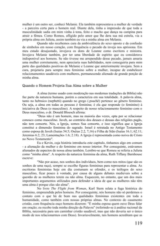 mulher é um outro ser, conheci Melanie. Ela também representava a mulher de verdade
- a parceira certa para o homem real. Diante dela, tinha a impressão de que toda a
masculinidade sadia em mim vinha à tona, feito o macho que dança na campina para
atrair a fêmea. Como Romeu, afligido pelo amor que lhe dera sua má estrela, via a
própria alma em Julieta, assim também eu via a minha alma em Melanie.
           Quando não recebemos cura da ambivalência do sexo oposto e da confusão
de símbolos em nosso coração, com frequência o pecado da inveja nos aprisiona. Em
meu estado desajustado, invejava os dons de Leanne como escritora e ministra.
Invejava Melanie também, por ter uma liberdade de espírito que eu considerava
indisponível aos homens. Se não tivesse me arrependido desse pecado, jamais amaria
uma mulher corretamente, nem apreciaria suas habilidades, nem conseguiria para mim
parte das qualidades positivas de Melanie e Leanne que anteriormente invejara. Sem a
cura, projetaria para sempre meu feminino sobre a mulher, incapaz de estabelecer
relacionamentos saudáveis com mulheres, permanecendo alienado de grande porção de
minha alma.

Quando o Homem Projeta Sua Alma sobre a Mulher

            A alma (termo usado com moderação nas modernas traduções da Bíblia) não
faz parte da natureza humana, porém a caracteriza em sua totalidade. A palavra alma,
tanto no hebraico (nepbetti) quando no grego (.psuchê) pertence ao gênero feminino.
Ou seja, a alma em todas as pessoas é feminina; é ela que responde (o feminino) à
iniciativa de Deus (o masculino). A respeito de nosso relacionamento feminino com o
Deus masculino, o dr. Donald Bloesch afirma:
            "Deus não é um homem, mas na maioria das vezes, opta por se relacionar
conosco como masculino. Javeh, ao contrário dos deuses e deusas das religiões pagãs,
não tem consorte. Nós, a Igreja, somos Sua consorte, e isso significa que a Igreja
constitui a dimensão feminina do sagrado. Israel é retratada no Antigo Testamento
como esposa de Javeh (Isaías 54.5; Oséias 2.2, 7,16) e Filha de Sião (Isaías 16.1; 62.11;
Jeremias 6.2, 23; Lamentações 1.6; 2.18). A Igreja é representada como noiva de Cristo
no Novo Testamento".
            Eu e Kevin, cuja história introduziu este capítulo, tínhamos algo em comum
- a alienação da mulher e do feminino em nosso interior. Por conseguinte, estávamos
alienados de aspectos de nossa alma também. Lembre-se que Romeu se referia a Julieta
como "minha alma". A respeito da natureza feminina da alma, Ruth Tiffany Barnhouse
escreve:
            "Não por acaso, nos sonhos dos indivíduos, bem como nos mitos (que são os
sonhos de uma raça), sempre se escolhe figuras femininas para representar a alma. As
escritoras feministas hoje em dia costumam se ofender, e os teólogos do sexo
masculino, ficar pouco à vontade, por causa de alguns debates medievais sobre a
questão de as mulheres terem ou não alma. Esquecem, no entanto, que um dos mais
importantes argumentos utilizados para defender a ideia de que as mulheres não têm
uma alma é porque elas são alma".
            No livro The Flight from Woman, Karl Stern relata a fuga histórica do
feminino, empreendida pelos homens. Por conseguinte, nós homens não só perdemos o
contato com o que há de bom nas qualidades femininas existentes em toda a
humanidade, como também com nossas próprias almas. No contexto do casamento
cristão, com frequência ouço homens dizerem: "É minha esposa quem ouve Deus falar
em oração; eu recebo toda minha direção da Palavra" (referindo-se à análise racional da
Bíblia, necessária para um caminhar cristão saudável, mas que não deveria ser o único
modo de nos relacionarmos com Deus). Invariavelmente, tais homens acreditam que as

                                                                                   119
 