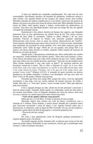 A pista era ladeada por compridas arquibancadas. Em cada uma de suas
extremidades, alto-falantes enormes, do tamanho de geladeiras, irradiavam música a
todo volume. Um segundo balcão de bar ocupava um espaço menor, mais isolado.
Mesinhas rodeadas de cadeiras espalhavam-se a sua frente e quem que não gostava de
dançar conversava aos gritos por causa da música muito alta. Mais afastadas ficavam as
mesas de bilhar, onde rapazes negros e latinos, recém-saídos da adolescência, se
reuniam. Uma área com identidade própria, tanto que um amigo lhe deu um apelido
carregado de conotação racista.
           Sustentavam o bar, pilares ilusórios da fumaça dos cigarros, que lâmpadas
poderosas fixas no teto aprisionavam em sólidos focos de luz. Nos cantos escuros,
homens de mais idade se escondiam. Tinham os olhos vidrados e de um vazio
profundo. Fitavam os rapazes no balcão, sem alimentar qualquer esperança.
Homossexuais mais jovens, entre os quais me incluía, chamavam-nos de "zumbis".
Eram criaturas sub-humanas que nunca viam a luz do sol. Viviam na noite, alimentadas
pela lembrança da juventude há muito perdida. Exis- tiam bares especiais para eles,
conhecidos como "salão da ruga". Muito de vez em quando, meu amigo Bob e eu
íamos a um desses bares divertir os zumbis, cantando velhas canções de musicais da
Broadway, em torno do piano.
           Aquela noite, a desesperança cristalizada nos olhos embaciados dos zumbis
me angustiou. Ainda bebendo meu martini, pensei: "Deus ama esses homens, é claro.
Com certeza tem planos para suas vidas muito melhores do que isso". Então, olhando
para meu reflexo em um espelho próximo, questionei: "Será que um dia também meus
olhos ficarão embaciados e sem vida como os deles?" As seguintes palavras das
Escrituras vieram-me à mente: "São os olhos a lâmpada do corpo. Se os teus olhos
forem bons, todo o teu corpo será luminoso; se, porém, os teus olhos forem maus, todo
o teu corpo estará em trevas. Portanto, caso a luz que em ti há, sejam trevas, que
grandes trevas serão!" (Mateus 6.22,23). A sensação de quem sucumbe aos poucos
apoderou-se de minhas entranhas e comecei a me desesperar. Até que ouvi uma voz
dizer:-Você vai Me ajudar a libertar essas pessoas.
           Pensando que fosse meu amigo Bob, sempre tão cínico, virei-me esperando
encontrá-lo a meu lado, com um sorriso radiante de menino travesso, de orelha a
orelha. Mas não o vi. "Essa não," pensei, "estou ouvindo coisas!" Mais que depressa,
pedi outro martini.
           Com o segundo drinque na mão, afastei-me do bar principal e atravessei a
pista de dança lotada. Tentando abafar aquela voz indesejada, sentei-me bem junto a
um enorme auto-falante. Com os tímpanos latejando por causa da música, mais uma
vez ouvi a mesma voz, porém agora com maior clareza que antes:
           - Você vai me ajudar a libertar essas pessoas!
           Sabia que era a voz de Deus. O medo se apossou do meu coração.
           Deixando intacto meu martini em cima do banco, levantei-me com a
intenção de ir embora. Nesse instante, a música parou. Quando dei o primeiro passo
para atravessar novamente a pista de dança e sair, aqueles homens todos que a
abarrotavam, se afastaram, como as águas do Mar Vermelho. Na rua, um táxi esperava.
Segurando a porta aberta do lado do passageiro, o motorista perguntou-me:
           - Precisa de um táxi, amigo?
           - Sim.
           De volta a meu apartamento, tratei de bloquear qualquer pensamento a
respeito daquela noite e fui dormir.
           Na manhã seguinte, porém, tomando café, as palavras que ouvira no bar não
saíam da minha cabeça. Refletindo no que acontecera, concluí que a combinação entre
cansaço e vodca me pregara uma peça.

                                                                                  12
 