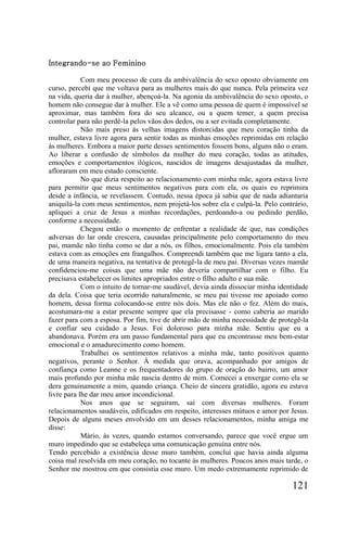 Integrando-se ao Feminino

            Com meu processo de cura da ambivalência do sexo oposto obviamente em
curso, percebi que me voltava para as mulheres mais do que nunca. Pela primeira vez
na vida, queria dar à mulher, abençoá-la. Na agonia da ambivalência do sexo oposto, o
homem não consegue dar à mulher. Ele a vê como uma pessoa de quem é impossível se
aproximar, mas também fora do seu alcance, ou a quem temer, a quem precisa
controlar para não perdê-la pelos vãos dos dedos, ou a ser evitada completamente.
            Não mais preso às velhas imagens distorcidas que meu coração tinha da
mulher, estava livre agora para sentir todas as minhas emoções reprimidas em relação
às mulheres. Embora a maior parte desses sentimentos fossem bons, alguns não o eram.
Ao liberar a confusão de símbolos da mulher do meu coração, todas as atitudes,
emoções e comportamentos ilógicos, nascidos de imagens desajustadas da mulher,
afloraram em meu estado consciente.
            No que dizia respeito ao relacionamento com minha mãe, agora estava livre
para permitir que meus sentimentos negativos para com ela, os quais eu reprimira
desde a infância, se revelassem. Contudo, nessa época já sabia que de nada adiantaria
aniquilá-la com meus sentimentos, nem projetá-los sobre ela e culpá-la. Pelo contrário,
apliquei a cruz de Jesus a minhas recordações, perdoando-a ou pedindo perdão,
conforme a necessidade.
            Chegou então o momento de enfrentar a realidade de que, nas condições
adversas do lar onde crescera, causadas principalmente pelo comportamento do meu
pai, mamãe não tinha como se dar a nós, os filhos, emocionalmente. Pois ela também
estava com as emoções em frangalhos. Compreendi também que me ligara tanto a ela,
de uma maneira negativa, na tentativa de protegê-la de meu pai. Diversas vezes mamãe
confidenciou-me coisas que uma mãe não deveria compartilhar com o filho. Eu
precisava estabelecer os limites apropriados entre o filho adulto e sua mãe.
            Com o intuito de tornar-me saudável, devia ainda dissociar minha identidade
da dela. Coisa que teria ocorrido naturalmente, se meu pai tivesse me apoiado como
homem, dessa forma colocando-se entre nós dois. Mas ele não o fez. Além do mais,
acostumara-me a estar presente sempre que ela precisasse - como caberia ao marido
fazer para com a esposa. Por fim, tive de abrir mão de minha necessidade de protegê-la
e confiar seu cuidado a Jesus. Foi doloroso para minha mãe. Sentiu que eu a
abandonava. Porém era um passo fundamental para que eu encontrasse meu bem-estar
emocional e o amadurecimento como homem.
            Trabalhei os sentimentos relativos a minha mãe, tanto positivos quanto
negativos, perante o Senhor. À medida que orava, acompanhado por amigos de
confiança como Leanne e os frequentadores do grupo de oração do bairro, um amor
mais profundo por minha mãe nascia dentro de mim. Comecei a enxergar como ela se
dera genuinamente a mim, quando criança. Cheio de sincera gratidão, agora eu estava
livre para lhe dar meu amor incondicional.
            Nos anos que se seguiram, saí com diversas mulheres. Foram
relacionamentos saudáveis, edificados em respeito, interesses mútuos e amor por Jesus.
Depois de alguns meses envolvido em um desses relacionamentos, minha amiga me
disse:
            Mário, às vezes, quando estamos conversando, parece que você ergue um
muro impedindo que se estabeleça uma comunicação genuína entre nós.
Tendo percebido a existência desse muro também, concluí que havia ainda alguma
coisa mal resolvida em meu coração, no tocante às mulheres. Poucos anos mais tarde, o
Senhor me mostrou em que consistia esse muro. Um medo extremamente reprimido de

                                                                                 121
 