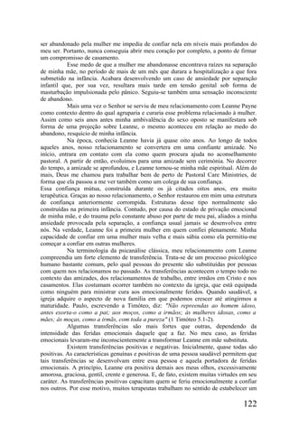 ser abandonado pela mulher me impedia de confiar nela em níveis mais profundos do
meu ser. Portanto, nunca conseguia abrir meu coração por completo, a ponto de firmar
um compromisso de casamento.
           Esse medo de que a mulher me abandonasse encontrava raízes na separação
de minha mãe, no período de mais de um mês que durara a hospitalização a que fora
submetido na infância. Acabara desenvolvendo um caso de ansiedade por separação
infantil que, por sua vez, resultara mais tarde em tensão genital sob forma de
masturbação impulsionada pelo pânico. Seguiu-se também uma sensação inconsciente
de abandono.
           Mais uma vez o Senhor se serviu de meu relacionamento com Leanne Payne
como contexto dentro do qual agruparia e curaria esse problema relacionado à mulher.
Assim como seis anos antes minha ambivalência do sexo oposto se manifestara sob
forma de uma projeção sobre Leanne, o mesmo aconteceu em relação ao medo do
abandono, resquício de minha infância.
           Na época, conhecia Leanne havia já quase oito anos. Ao longo de todos
aqueles anos, nosso relacionamento se convertera em uma confiante amizade. No
início, entrara em contato com ela como quem procura ajuda no aconselhamento
pastoral. A partir de então, evoluímos para uma amizade sem cerimónia. No decorrer
do tempo, a amizade se aprofundou, e Leanne tornou-se minha mãe espiritual. Além do
mais, Deus me chamou para trabalhar bem de perto de Pastoral Care Ministries, de
forma que ela passou a me ver também como um colega de sua confiança.
Essa confiança mútua, construída durante os já citados oitos anos, era muito
terapêutica. Graças ao nosso relacionamento, o Senhor restaurou em mim uma estrutura
de confiança anteriormente corrompida. Estruturas desse tipo normalmente são
construídas na primeira infância. Contudo, por causa do estado de privação emocional
de minha mãe, e do trauma pelo constante abuso por parte de meu pai, aliados a minha
ansiedade provocada pela separação, a confiança usual jamais se desenvolveu entre
nós. Na verdade, Leanne foi a primeira mulher em quem confiei plenamente. Minha
capacidade de confiar em uma mulher mais velha e mais sábia como ela permitiu-me
começar a confiar em outras mulheres.
           Na terminologia da psicanálise clássica, meu relacionamento com Leanne
compreendia um forte elemento de transferência. Trata-se de um processo psicológico
humano bastante comum, pelo qual pessoas do presente são substituídas por pessoas
com quem nos relacionamos no passado. As transferências acontecem o tempo todo no
contexto das amizades, dos relacionamentos de trabalho, entre irmãos em Cristo e nos
casamentos. Elas costumam ocorrer também no contexto da igreja, que está equipada
como ninguém para ministrar cura aos emocionalmente feridos. Quando saudável, a
igreja adquire o aspecto de nova família em que podemos crescer até atingirmos a
maturidade. Paulo, escrevendo a Timóteo, diz: "Não repreendas ao homem idoso,
antes exorta-o como a pai; aos moços, como a irmãos; às mulheres idosas, como a
mães; às moças, como a irmãs, com toda a pureza" (1 Timóteo 5.1-2).
           Algumas transferências são mais fortes que outras, dependendo da
intensidade das feridas emocionais daquele que a faz. No meu caso, as feridas
emocionais levaram-me inconscientemente a transformar Leanne em mãe substituta.
           Existem transferências positivas e negativas. Inicialmente, quase todas são
positivas. As características genuínas e positivas de uma pessoa saudável permitem que
tais transferências se desenvolvam entre essa pessoa e aquela portadora de feridas
emocionais. A princípio, Leanne era positiva demais aos meus olhos, excessivamente
amorosa, graciosa, gentil, crente e generosa. E, de fato, existem muitas virtudes em seu
caráter. As transferências positivas capacitam quem se feriu emocionalmente a confiar
nos outros. Por esse motivo, muitos terapeutas trabalham no sentido de estabelecer um

                                                                                  122
 