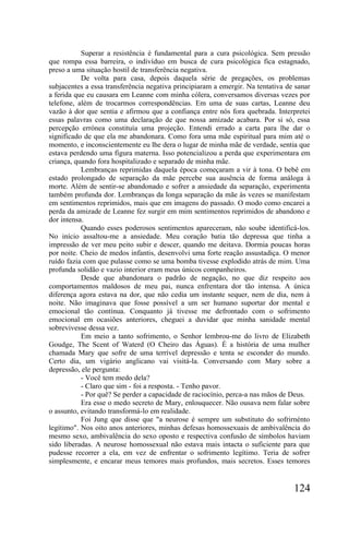 Superar a resistência é fundamental para a cura psicológica. Sem pressão
que rompa essa barreira, o indivíduo em busca de cura psicológica fica estagnado,
preso a uma situação hostil de transferência negativa.
           De volta para casa, depois daquela série de pregações, os problemas
subjacentes a essa transferência negativa principiaram a emergir. Na tentativa de sanar
a ferida que eu causara em Leanne com minha cólera, conversamos diversas vezes por
telefone, além de trocarmos correspondências. Em uma de suas cartas, Leanne deu
vazão à dor que sentia e afirmou que a confiança entre nós fora quebrada. Interpretei
essas palavras como uma declaração de que nossa amizade acabara. Por si só, essa
percepção errónea constituía uma projeção. Entendi errado a carta para lhe dar o
significado de que ela me abandonara. Como fora uma mãe espiritual para mim até o
momento, e inconscientemente eu lhe dera o lugar de minha mãe de verdade, sentia que
estava perdendo uma figura materna. Isso potencializou a perda que experimentara em
criança, quando fora hospitalizado e separado de minha mãe.
           Lembranças reprimidas daquela época começaram a vir à tona. O bebê em
estado prolongado de separação da mãe percebe sua ausência de forma análoga à
morte. Além de sentir-se abandonado e sofrer a ansiedade da separação, experimenta
também profunda dor. Lembranças da longa separação da mãe às vezes se manifestam
em sentimentos reprimidos, mais que em imagens do passado. O modo como encarei a
perda da amizade de Leanne fez surgir em mim sentimentos reprimidos de abandono e
dor intensa.
           Quando esses poderosos sentimentos apareceram, não soube identificá-los.
No início assaltou-me a ansiedade. Meu coração batia tão depressa que tinha a
impressão de ver meu peito subir e descer, quando me deitava. Dormia poucas horas
por noite. Cheio de medos infantis, desenvolvi uma forte reação assustadiça. O menor
ruído fazia com que pulasse como se uma bomba tivesse explodido atrás de mim. Uma
profunda solidão e vazio interior eram meus únicos companheiros.
           Desde que abandonara o padrão de negação, no que diz respeito aos
comportamentos maldosos de meu pai, nunca enfrentara dor tão intensa. A única
diferença agora estava na dor, que não cedia um instante sequer, nem de dia, nem à
noite. Não imaginava que fosse possível a um ser humano suportar dor mental e
emocional tão contínua. Conquanto já tivesse me defrontado com o sofrimento
emocional em ocasiões anteriores, cheguei a duvidar que minha sanidade mental
sobrevivesse dessa vez.
           Em meio a tanto sofrimento, o Senhor lembrou-me do livro de Elizabeth
Goudge, The Scent of Waterd (O Cheiro das Águas). É a história de uma mulher
chamada Mary que sofre de uma terrível depressão e tenta se esconder do mundo.
Certo dia, um vigário anglicano vai visitá-la. Conversando com Mary sobre a
depressão, ele pergunta:
           - Você tem medo dela?
           - Claro que sim - foi a resposta. - Tenho pavor.
           - Por quê? Se perder a capacidade de raciocínio, perca-a nas mãos de Deus.
           Era esse o medo secreto de Mary, enlouquecer. Não ousava nem falar sobre
o assunto, evitando transformá-lo em realidade.
           Foi Jung que disse que "a neurose é sempre um substituto do sofrirnénto
legítimo". Nos oito anos anteriores, minhas defesas homossexuais de ambivalência do
mesmo sexo, ambivalência do sexo oposto e respectiva confusão de símbolos haviam
sido liberadas. A neurose homossexual não estava mais intacta o suficiente para que
pudesse recorrer a ela, em vez de enfrentar o sofrimento legítimo. Teria de sofrer
simplesmente, e encarar meus temores mais profundos, mais secretos. Esses temores


                                                                                 124
 