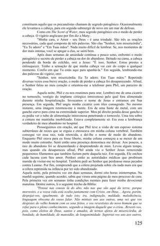 constituem aquilo que os psicanalistas chamam de segredo patogênico. Ocasionalmente
ele levantava a cabeça, para em seguida submergir de novo em um mar de defesas.
           Como em The Scent of Water, meu segredo patogênico era o medo de perder
a cabeça. O vigário anglicano por fim diz a Mary:
           "Minha cara, o Amor - seu Deus - é uma trindade. São três as orações
necessárias, cada qual composta de três palavras. São elas "Senhor, tem misericórdia",
"Eu Te adoro" e "Em Tuas mãos". Nada muito difícil de lembrar. Se, nos momentos de
dor mais intensa, você se apegar a elas, se sairá bem.
           Após duas semanas de ansiedade contínua e pouco sono, enfrentei o medo
patogênico e secreto de perder a cabeça na dor do abandono. Deitado na cama, a cabeça
pendendo da borda do colchão, orei a Jesus: "É isso, Senhor. Estou prestes a
enlouquecer. Tenho a sensação de que minha cabeça vai cair do corpo a qualquer
momento. Confio em que Tu estás aqui para apanhá-la." Em seguida, lembrando-me
das palavras do vigário, orei:
           "Senhor, tem misericórdia. Eu Te adoro. Em Tuas mãos." Repetindo
diversas vezes essa breve oração, o medo de perder a cabeça foi desaparecendo. Afinal,
o Senhor falou ao meu coração e orientou-me a telefonar para Phil, um parceiro de
oração.
           Aquela noite, Phil e eu nos reunimos para orar. Lembrei-me de uma cicatriz
no tornozelo, vestígio do implante cirúrgico intravenoso pelo qual fora alimentado
durante minha hospitalização. Invocamos o nome de Jesus e entramos em Sua
presença. Em seguida, Phil ungiu minha cicatriz com óleo consagrado. No mesmo
instante, uma imagem retornou-me à mente. Era de uma haste de metal, com um
gancho curvo para cima na extremidade superior. Meu pé direito pendia desse gancho e
eu podia ver o tubo de alimentação intravenosa penetrando o tornozelo. Uma tira sobre
a cintura me mantinha imobilizado. Estava completamente só. Era essa a lembrança
verdadeira de meu abandono no hospital.
           Prosseguimos em oração, até que Phil teve a visão de um espesso sistema
subterrâneo de raízes que se erguia e enroscava em minha coluna vertebral. Também
consegui ver essa raiz, toda retorcida, e dei-lhe o nome de medo do abandono.
Enquanto Phil orava para eu fosse liberto, minha coluna começou a se mexer de um
modo muito estranho. Senti então uma presença demoníaca me deixar. Aos poucos, a
raiz do abandono foi se desenrolando e desprendendo de mim. Levou algum tempo,
mas quando ela desapareceu afinal, Phil ainda viu o Senhor Jesus removendo
pequeninos filamentos que também faziam parte daquela raiz. Em seguida, Ele encheu
cada lacuna com Seu amor. Perdoei então as autoridades médicas que proibiram
mamãe de visitar-me no hospital. Também pedi ao Senhor que perdoasse meus pecados
contra Leanne. Por fim, compreendi que a cólera projetada sobre ela nada mais era que
a cólera reprimida na infância por ter sido abandonado.
Aquela noite, pela primeira vez em duas semanas, dormi oito horas ininterruptas. Na
manhã seguinte, quando acordei, sabia que virara uma página do meu processo de cura.
Pela primeira vez em semanas tinha condições mentais para fazer minha devocional
matutina. Dentre outros, li o seguinte trecho da Bíblia:
           "Pensai nas cousas lá do alto, não nas que são aqui da terra; porque
morrestes, e a vossa vida está oculta juntamente com Cristo, em Deus... Agora, porém,
despojai-vos, igualmente, de tudo isto; ira, indignação, maldade, maledicência,
linguagem obscena do vosso falar. Não mintais uns aos outros, uma vez que vos
despistes do velho homem com os seus feitos, e vos revestistes do novo homem que se
refaz para o pleno conhecimento, segundo a imagem daquele que o criou...Revesti-vos,
pois, como eleitos de Deus, santos e amados, de ternos afetos de misericórdia, de
bondade, de humildade, de mansidão, de longanimidade. Suportai-vos uns aos outros,

                                                                                125
 