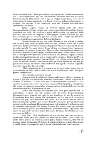 houve intimidade física. Tanto para Allison quanto para mim, foi doloroso constatar
que o único impedimento para um relacionamento romântico entre nós era minha
homossexualidade. Brincáramos com o fogo da relação macho/fêmea, e em vez de
nossas almas se sentirem aquecidas pela doação recíproca, acabamos chamuscando os
corações. Ao perceber o que acontecera, mais que depressa encontrei outro
apartamento e me mudei.
           Tempos depois, quando já recebera alguma cura para minha
homossexualidade, o Senhor mostrou meu pecado contra Allison. Eu usufruíra do amor
normal que uma mulher dá a um homem, porém não lhe retribuí com amor real. Ainda
por cima, sem o saber, eu a expusera a sérios perigos, levando, dos bares gays para
casa, visitantes que não ficariam por mais de uma noite. Também lhe transmitira
rejeição, deixando nosso apartamento de forma tão abrupta.
           Passaram-se anos até que, uma noite, voltando de uma série de pregações,
tive de fazer uma escala de quatro horas em San Francisco. Assim que o avião
aterrizou, o Senhor falou-me ao coração: "Ligue para Allison." Esquecera-me que ela
se mudara para lá. Procurei o número de seu telefone no catálogo, liguei e perguntei-
lhe se poderia me encontrar no aeroporto. Ela concordou, mas advertiu que não sabia se
seu carro o permitiria. Quando chegou, contou-me que tentara sair no começo da noite,
mas o carro apresentara problemas e ela voltara para casa. Para sua surpresa, contudo,
ele funcionara perfeitamente em todo o percurso até o aeroporto. (Parecia que Deus já
havia preparado nosso encontro.) Compartilhando com Allison como o Senhor me
curara da homossexualidade, contei-lhe do peso que sentia no coração, toda vez que
pensava nos dias que passáramos juntos em Boston. Em seguida, confessei os pecados
cometidos contra ela e lhe pedi perdão.
           - Mário, depois que você se mudou e me deixou sozinha, sempre que nos
encontrávamos, eu sentia como se tivesse uma nuvem de culpa a sua volta. Claro que te
perdoo - ela respondeu.
           - Que bom. Já posso morrer em paz!
           Em quarto lugar, à medida que minha relação com as mulheres amadurecia,
aprendi a fugir dos relacionamentos amorosos "instantâneos". Adotei as palavras de
Cantares de Salomão 2.7 como lema para os relacionamentos românticos: "...não
acordeis nem desperteis o amor, até que este o queira." Para meu próprio bem, prometi
não pensar em casamento com mulher nenhuma, até que tenha estabelecido com ela
uma amizade saudável de pelo menos um ano.
           Quando me encontrei pessoalmente com Jesus pela primeira vez, na
adolescência, a igreja não me ofereceu cura de minha homossexualidade.
Consequentemente, imaginei que tudo em que acreditava, no que diz respeito ao
Evangelho de Jesus, fosse mentira. Mas muito embora me desviasse da fé e adotasse o
estilo de vida gay, Jesus permaneceu fiel a mim . Ele me buscou. Ele me tirou da
homossexualidade e conduziu para as mãos de cristãos amorosos, que sabiam ministrar
cura para minha sexualidade. Ele me prometeu que eu O ajudaria a livrar homossexuais
da escravidão desse pecado. Nos últimos dez anos, Ele tem me usado para ministrar
cura a milhares de pessoas que estão vencendo o desajuste sexual. Hoje sei que tudo
aquilo em que sempre acreditei, acerca da bondade de Deus e da fidelidade de Jesus,
provou ser verdadeiro.
           Jesus disse: "Novo mandamento vos dou: que vos ameis uns aos outros;
assim como eu vos amei, que também vos ameis uns aos outros" (João 13:34). Em
minha penosa jornada da homossexualidade para a heterossexualidade, Deus tem me
ensinado a amar corretamente. O objetivo da vida cristã é tornar-se como Jesus e amar
como Ele amou. Jesus opera Sua vida dentro de nós estabelecendo ordem no amor.


                                                                                127
 