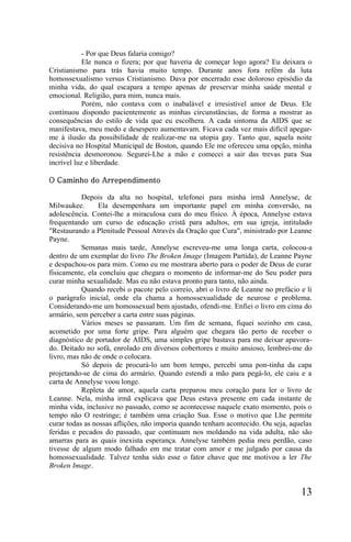 - Por que Deus falaria comigo?
            Ele nunca o fizera; por que haveria de começar logo agora? Eu deixara o
Cristianismo para trás havia muito tempo. Durante anos fora refém da luta
homossexualismo versus Cristianismo. Dava por encerrado esse doloroso episódio da
minha vida, do qual escapara a tempo apenas de preservar minha saúde mental e
emocional. Religião, para mim, nunca mais.
            Porém, não contava com o inabalável e irresistível amor de Deus. Ele
continuou dispondo pacientemente as minhas circunstâncias, de forma a mostrar as
consequências do estilo de vida que eu escolhera. A cada sintoma da AIDS que se
manifestava, meu medo e desespero aumentavam. Ficava cada vez mais difícil apegar-
me à ilusão da possibilidade de realizar-me na utopia gay. Tanto que, aquela noite
decisiva no Hospital Municipal de Boston, quando Ele me ofereceu uma opção, minha
resistência desmoronou. Segurei-Lhe a mão e comecei a sair das trevas para Sua
incrível luz e liberdade.

O Caminho do Arrependimento

           Depois da alta no hospital, telefonei para minha irmã Annelyse, de
Milwaukee.       Ela desempenhara um importante papel em minha conversão, na
adolescência. Contei-lhe a miraculosa cura do meu físico. À época, Annelyse estava
frequentando um curso de educação cristã para adultos, em sua igreja, intitulado
"Restaurando a Plenitude Pessoal Através da Oração que Cura", ministrado por Leanne
Payne.
           Semanas mais tarde, Annelyse escreveu-me uma longa carta, colocou-a
dentro de um exemplar do livro The Broken Image (Imagem Partida), de Leanne Payne
e despachou-os para mim. Como eu me mostrara aberto para o poder de Deus de curar
fisicamente, ela concluiu que chegara o momento de informar-me do Seu poder para
curar minha sexualidade. Mas eu não estava pronto para tanto, não ainda.
           Quando recebi o pacote pelo correio, abri o livro de Leanne no prefácio e li
o parágrafo inicial, onde ela chama a homossexualidade de neurose e problema.
Considerando-me um homossexual bem ajustado, ofendi-me. Enfiei o livro em cima do
armário, sem perceber a carta entre suas páginas.
           Vários meses se passaram. Um fim de semana, fiquei sozinho em casa,
acometido por uma forte gripe. Para alguém que chegara tão perto de receber o
diagnóstico de portador de AIDS, uma simples gripe bastava para me deixar apavora-
do. Deitado no sofá, enrolado em diversos cobertores e muito ansioso, lembrei-me do
livro, mas não de onde o colocara.
           Só depois de procurá-lo um bom tempo, percebi uma pon-tinha da capa
projetando-se de cima do armário. Quando estendi a mão para pegá-lo, ele caiu e a
carta de Annelyse voou longe.
           Repleta de amor, aquela carta preparou meu coração para ler o livro de
Leanne. Nela, minha irmã explicava que Deus estava presente em cada instante de
minha vida, inclusive no passado, como se acontecesse naquele exato momento, pois o
tempo não O restringe; é também uma criação Sua. Esse o motivo que Lhe permite
curar todas as nossas aflições, não imporia quando tenham acontecido. Ou seja, aquelas
feridas e pecados do passado, que continuam nos moldando na vida adulta, não são
amarras para as quais inexista esperança. Annelyse também pedia meu perdão, caso
tivesse de algum modo falhado em me tratar com amor e me julgado por causa da
homossexualidade. Talvez tenha sido esse o fator chave que me motivou a ler The
Broken Image.


                                                                                   13
 