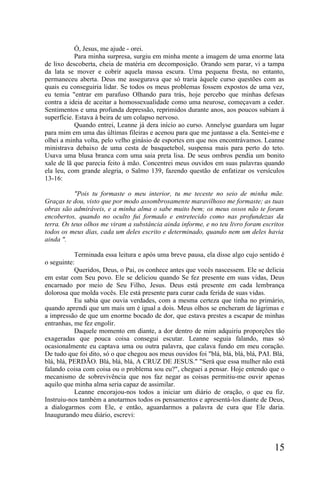 Ó, Jesus, me ajude - orei.
           Para minha surpresa, surgiu em minha mente a imagem de uma enorme lata
de lixo descoberta, cheia de matéria em decomposição. Orando sem parar, vi a tampa
da lata se mover e cobrir aquela massa escura. Uma pequena fresta, no entanto,
permaneceu aberta. Deus me assegurava que só traria àquele curso questões com as
quais eu conseguiria lidar. Se todos os meus problemas fossem expostos de uma vez,
eu temia "entrar em parafuso Olhando para trás, hoje percebo que minhas defesas
contra a ideia de aceitar a homossexualidade como uma neurose, começavam a ceder.
Sentimentos e uma profunda depressão, reprimidos durante anos, aos poucos subiam à
superfície. Estava à beira de um colapso nervoso.
           Quando entrei, Leanne já dera início ao curso. Annelyse guardara um lugar
para mim em uma das últimas fileiras e acenou para que me juntasse a ela. Sentei-me e
olhei a minha volta, pelo velho ginásio de esportes em que nos encontrávamos. Leanne
ministrava debaixo de uma cesta de basquetebol, suspensa mais para perto do teto.
Usava uma blusa branca com uma saia preta lisa. De seus ombros pendia um bonito
xale de lã que parecia feito à mão. Concentrei meus ouvidos em suas palavras quando
ela leu, com grande alegria, o Salmo 139, fazendo questão de enfatizar os versículos
13-16:

           "Pois tu formaste o meu interior, tu me teceste no seio de minha mãe.
Graças te dou, visto que por modo assombrosamente maravilhoso me formaste; as tuas
obras são admiráveis, e a minha alma o sabe muito bem; os meus ossos não te foram
encobertos, quando no oculto fui formado e entretecido como nas profundezas da
terra. Os teus olhos me viram a substância ainda informe, e no teu livro foram escritos
todos os meus dias, cada um deles escrito e determinado, quando nem um deles havia
ainda ".

           Terminada essa leitura e após uma breve pausa, ela disse algo cujo sentido é
o seguinte:
           Queridos, Deus, o Pai, os conhece antes que vocês nascessem. Ele se delicia
em estar com Seu povo. Ele se deliciou quando Se fez presente em suas vidas, Deus
encarnado por meio de Seu Filho, Jesus. Deus está presente em cada lembrança
dolorosa que molda vocês. Ele está presente para curar cada ferida de suas vidas.
           Eu sabia que ouvia verdades, com a mesma certeza que tinha no primário,
quando aprendi que um mais um é igual a dois. Meus olhos se encheram de lágrimas e
a impressão de que um enorme bocado de dor, que estava prestes a escapar de minhas
entranhas, me fez engolir.
           Daquele momento em diante, a dor dentro de mim adquiriu proporções tão
exageradas que pouca coisa consegui escutar. Leanne seguia falando, mas só
ocasionalmente eu captava uma ou outra palavra, que calava fundo em meu coração.
De tudo que foi dito, só o que chegou aos meus ouvidos foi "blá, blá, blá, blá, PAI. Blá,
blá, blá, PERDÃO. Blá, blá, blá, A CRUZ DE JESUS." "Será que essa mulher não está
falando coisa com coisa ou o problema sou eu?", cheguei a pensar. Hoje entendo que o
mecanismo de sobrevivência que nos faz negar as coisas permitiu-me ouvir apenas
aquilo que minha alma seria capaz de assimilar.
           Leanne encorajou-nos todos a iniciar um diário de oração, o que eu fiz.
Instruiu-nos também a anotarmos todos os pensamentos e apresentá-los diante de Deus,
a dialogarmos com Ele, e então, aguardarmos a palavra de cura que Ele daria.
Inaugurando meu diário, escrevi:




                                                                                     15
 