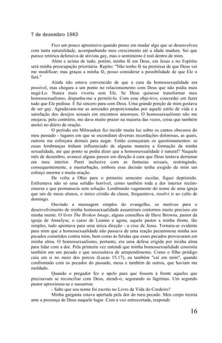 7 de dezembro 1983

           Fico um pouco apreensivo quando penso em mudar algo que se desenvolveu
com tanta naturalidade, acompanhando meu crescimento até a idade madura. Sei que
parece retórica defensiva de ativista gay, mas o sentimento é real dentro de mim.
           Além e acima de tudo, porém, minha fé em Deus, em Jesus e no Espírito
será minha preocupação prioritária. Repito: "Não tenho fé na premissa de que Deus vai
me modificar; mas graças a minha fé, posso considerar a possibilidade de que Ele o
fará."
           Ainda não estava convencido de que a cura da homossexualidade era
possível, mas chegara a um ponto no relacionamento com Deus que não podia mais
negá-Lo. Nunca mais viveria sem Ele. Se Deus quisesse transformar meu
homossexualismo, dispunha-me a permiti-lo. Com esse obje-tivo, concordei em fazer
tudo que Ele pedisse. E fui sincero para com Deus. Uma grande porção de mim gostava
de ser gay. Agradavam-me as amizades proporcionadas por aquele estilo de vida e a
satisfação dos desejos sexuais em encontros amorosos. O homossexualismo não me
enojava; pelo contrário, me dava muito prazer na maioria das vezes, coisa que também
anotei no diário de oração.
           O período em Milwaukee fez incidir muita luz sobre os cantos obscuros do
meu passado - lugares em que se escondiam diversas recordações dolorosas, as quais,
outrora me esforçara demais para negar. Então começaram os questionamentos: se
essas lembranças tinham influenciado de alguma maneira a formação da minha
sexualidade, até que ponto se podia dizer que a homossexualidade é natural? Naquele
mês de dezembro, avancei alguns passos em direção à cura que Deus tentava derramar
em meu interior. Parei inclusive com as fantasias sexuais, restringindo,
consequentemente, a masturbação, embora essa decisão tenha exigido de mim um
esforço enorme e muita oração.
           De volta a Ohio para o primeiro semestre escolar, fiquei deprimido.
Enfrentava não só uma solidão horrível, como também toda a dor interior recém-
emersa e que permanecia sem solução. Lembrando vagamente do nome de uma igreja
que um de meus alunos, o único cristão da classe, frequentava, resolvi ir ao culto de
domingo.
           Ouvindo a mensagem simples do evangelho, os motivos para o
desenvolvimento de minha homossexualidade assumiram contornos muito precisos em
minha mente. O livro The Broken Image, alguns conselhos de Dave Browns, pastor da
igreja de Annelyse, o curso de Leanne e agora, aquele pastor a minha frente, tão
simples, tudo apontava para uma única direção - a cruz de Jesus. Tornara-se evidente
para mim que a homossexualidade não passava de uma reação pecaminosa minha aos
pecados cometidos contra mim, bem como às feridas que esses pecados provocaram em
minha alma. O homossexualismo, portanto, era uma defesa erigida por minha alma
para lidar com a dor. Pela primeira vez entendi que minha homossexualidade consistia
também em um pecado e que necessitava de arrependimento. Como o filho pródigo
caiu em si no meio dos porcos (Lucas 15.17), eu também "caí em mim", quando
confrontado com os pecados do passado, meus e também de outros, que haviam me
moldado.
           Quando o pregador fez o apelo para que fossem à frente aqueles que
precisavam se reconciliar com Deus, atendi-o, segurando as lágrimas. Um segundo
pastor aproximou-se e sussurrou:
           - Sabe que seu nome foi escrito no Livro da Vida do Cordeiro?
           Minha garganta estava apertada pela dor do meu pecado. Meu corpo tremia
ante a presença de Deus naquele lugar. Com a voz entrecortada, respondi:

                                                                                 16
 
