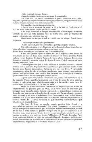 - Não, eu cometi pecados demais.
           - Isso não importa; basta que se arrependa desses pecados.
           Ao dizer isso, ele estava ministrando a graça verdadeira sobre mim.
Enquanto lágrimas de arrependimento escorriam pelo meu rosto, arrependi-me de todos
os meus pecados, incluindo o do homossexualismo.
           Em seguida, o mesmo pastor orientou-me:
           - Agora, peça a Jesus que lhe mostre o Livro da Vida do Cordeiro e você
verá seu nome escrito com o sangue que Ele derramou.
           E foi o que aconteceu! A imagem do meu nome, Mário Bergner, escrito em
vermelho no Livro da Vida, penetrou fundo na minha alma, tanto que lágrimas de
alegria verteram do mais íntimo do meu ser.
           O que aconteceu a seguir só pode ser considerado um milagre. Aquele pastor
perguntou:
           - Você deseja ser cheio do Espírito Santo?
           - Claro - respondi, embora nem soubesse que se podia pedir tal coisa.
           Ele então convocou os presbíteros da igreja. Enquanto alguns impunham as
mãos sobre mim, outros ergueram-me os braços e o pastor orou:
Senhor Jesus, venha encher este homem com Teu Santo Espírito.
           Como uma grande rajada de vento do Céu, o Espírito Santo desceu às
profundezas do meu ser. Todo medo e relutância alojados em minhas entranhas foram
embora e mais lágrimas de alegria fluíram dos meus olhos. Instantes depois, uma
linguagem celestial e estranha brotou de dentro de mim. Proferi palavras de puro
louvor e adoração a Deus.
           Voltando para casa após o culto, notei que a ansiedade corrosiva, o medo
brutal e todo o conjunto de pensamentos desordenados que assolaram minha mente
durante anos, haviam desaparecido. Sentia-me em paz com Deus. A serenidade
inundara-me a alma. Eu não só recebera o perdão dos meus pecados e um poderoso
batismo no Espírito Santo, como também fora liberto de uma infestação de demónios
que fixara residência em meu corpo por causa do pecado.
           Aquela noite, pela primeira vez em dez anos, dormi sem interrupções até o
dia seguinte. Quando acordei, levantei-me sem pressa da cama, fui até a cozinha,
preparei o café, saí de casa, olhei fixo para o céu azul da manhã e, ainda cheio de
profunda paz, perguntei a Deus: - Foi tudo um sonho?
           O que me aconteceu naqueles onze meses, da hospitalização em Boston ao
arrependimento na pequena igreja de Ohio, foi o remate final da conversão que
começara ainda na adolescência. Durante esse período, as circunstâncias pecaminosas
de minha vida levaram-me ao fim absoluto de mim mesmo. Paradoxalmente, Jesus me
atraía, com toda graça, a entrar no Reino de Deus. Foram os onze meses mais dolorosos
da minha vida, já que, nesse intervalo, Deus criou em mim "um coração quebrantado e
contrito "(Salmo 51.17, Versão Revisada), até que finalmente eu me sacrificasse por
Ele, através do arrependimento.
           Na época de Jesus, um popular preceito rabínico dizia: Grande é o
arrependimento, pois traz cura ao mundo."1 Sou grato a Deus porque, por onze meses,
Ele me protegeu das doutrinas tolas que "psicologam" todo sofrimento interior, em vez
de dar-lhes o nome correto de pecado. "Porque virá em que não suportarão a sã
doutrina; mas, tendo grande desejo deouvir coisas agradáveis, ajuntarão para si
mestres, segundo os seus próprios desejos" (2Timóteo 4.3, Versão Revisada). Parte
desse sofrimento interior é a busca da alma pela libertação do pecado. Infelizmente,
muitos jamais conhecem os benefícios da transformação de vida resultante do profundo
arrependimento do pecado e de se receber o perdão de Deus.


                                                                                 17
 