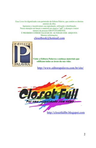 Esse Livro foi digitalizado com permissão da Editora Palavra, que contém os direitos
                                  autorais da obra.
        Apoiamos e incentivamos sua reprodução, utilização e distribuição.
     Nossa intenção em lançar o material em arquivo “pdf” é alcançar o maior
                       número de pessoas GRATUITAMENTE.
       É PROIBIDO COMERCIALIZAR OU ALTERAR ESSE ARQUIVO.
                               Maiores informações:
                       closetbook@hotmail.com




                     Visite a Editora Palavra e conheça materiais que
                         edificam todas as áreas da sua vida:


                           http://www.editorapalavra.com.br/site/




                                       http://closetfullbr.blogspot.com




                                                                                       2
 