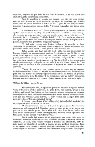 sucedidos, negando até que ponto ia essa falta de estrutura, e até que ponto, esse
ambiente doentio nos afetava pessoalmente.
            Tive de abandonar a negação aos poucos, pois não me seria possível
enfrentar tudo de uma só vez. O mais difícil para mim foi reconhecer que, de certa
forma, meu pai optara por tomar o partido do mal. Alguns de seus comportamentos
maldosos eu podia admitir, mas não todos. A presença palpável do mal enchia nossa
casa.
            O livro do dr. Scott Peck, People of the Lie (O Povo da Mentira), muito me
ajudou a compreender a psicologia da maldade humana - os efeitos devastadores que
ela produziu em meu pai, bem como sua existência em meu próprio coração. A
introdução do livro é intitulada "Cuidado! Frágil!". O dr. Peck previne os leitores de
que alguns podem fazer mal uso das informações contidas em seu livro para ferir as
pessoas. E adverte para que se tome a seguinte precaução:
            "É fácil odiar pessoas más. Porém, lembre-se do conselho de Santo
Agostinho, de que odiemos o pecado e amemos o pecador. Quando reconhecer uma
pessoa má, lembre-se de pensar: "Com a graça de Deus, aqui vou eu."
            Reluto demais em dizer que não existe saída para um determinado ser
humano, tantas foram as maldades que praticou. A redenção na cruz foi feita em prol
até do mais vil pecador. Além disso, em cada pessoa, não importa o quanto ela tenha
pecado, permanecem vestígios do que significa ser criado à imagem de Deus, ainda que
tais vestígios se encontrem cobertos por um véu. Através da história, os grandes santos
cristãos ensinaram que, a despeito do que tenha feito uma pessoa, a cruz de Cristo
espera para ser aplicada a suas circunstâncias. A respeito de Caterina de Siena se
escreveu:
            "Apesar de seu pavor pelo pecado, nunca se soube que ela recuasse
instintivamente diante do mais vil pecador, enquanto tivesse esperança de conquistá-lo
para uma vida melhor. Ela enxergava possibilidades ocultas até debaixo da aparência
menos promissora, e sua fé inabalável na existência de um 'eu melhor' na natureza
humana, mesmo decaída, dava às pessoas a força e a coragem para superarem o pior".

O Dom da Objetividade Divina

           Felizmente para mim, na época em que estava deixando a negação de lado,
vi-me rodeado por cristãos amorosos, na igreja local, mas também, graças a meu
trabalho na Pastoral Gare Ministries. Esses queridos amigos exortaram-me a encarar
com objetividade o mal que identificava em meu pai, a amar a pessoa verdadeira dentro
dele, por cuja redenção Jesus morrera, e a orar pedindo sua salvação. Para tanto,
precisei receber o "dom da objetividade divina".
           O livro de Leanne Payne, Crisis inMasculinüy (Masculinidade em Crise), foi
de excepcional ajuda nesta área. Ela escreve:
           "A criança raramente consegue distinguir, nos pais, a pessoa de sua natureza
pecaminosa, enferma ou frágil. O genitor e o modo como ele ou ela se comportam,
parecem ser uma só coisa para a criança. Mais tarde, a fim de se libertar, o filho ou a
filha tem de separar as duas coisas. Precisa perdoar o pecado e aceitar o pecador. Para
tanto, deve buscar o dom da objetividade divina..."
           Não é tarefa fácil encarar as trevas existentes em nossos pais. Mas, por
intermédio da oração, os obstáculos a essa atitude de encarar e especificar, podem ser
superados. Só assim, essas pessoas começam a dissociar suas identidades, tanto dos
pais, quanto de situações do passado, e avançar até que perdoem realmente. Dessa
forma, podem ainda começar a assumir total responsabilidade pelo modo lamentável
como reagem ao problema. Confessam e se arrependem completamente dos próprios

                                                                                   24
 