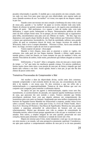 pecados relacionados à questão. À medida que a cura penetra em meu coração, sinto-
me cada vez mais livre para amar meu pai com objetividade, sem esperar nada em
troca. Quando acontece de seu "eu melhor" vir à tona, sou capaz de me alegrar e apoiá-
lo por isso.
            Guardo como um tesouro em meu coração a lembrança de uma visita à casa
de meus pais, quando o "eu melhor" de papai se revelou durante toda uma tarde.
Depois do almoço no quintal, amante da natureza que é, ele sugeriu uma caminhada no
parque ali perto. Mal partíramos, vi-o segurar a mão de minha mãe, com toda
delicadeza, e seguir assim, balançando os braços. Demonstrações públicas de afeto
entre ele dois sempre foram raras. Já no parque, ele nos informou que se seguíssemos
pela trilha, encontraríamos uma pata com seis filhotes no riacho. De fato, logo nos
deparamos com aquela alegre família de patos. Papai ordenou que fizéssemos silêncio,
a menos que quiséssemos incomodá-los. Ao final da caminhada, subimos uma grande
colina, da qual eu costumava descer de trenó, nos longos invernos do estado de
Wïsconsin, onde a neve é sempre abundante. Próxima à colina , havia uma estrada de
ferro. Ao longe, ouvimos o apito de um trem se aproximando.
            Vamos esperar ele passar - disse papai.
            Quando o trem chegou, meus pais se puseram a contar os vagões, em
uníssono, mas cada qual em sua língua materna. Quando o último vagão passou,
mamãe gritou o total em francês, no exato instante em que ele também o fazia, em
alemão. Para deleite de ambos, rindo muito, perceberam que tinham chegado ao mesmo
número.
            Infelizmente, o "eu pior", falso e arrogante, reina em meu pai a maior parte
do tempo - o "eu" que tanto me machucou quando criança. Foi preciso estabelecer
limites muito claros entre mim e essa porção do meu pai, de forma a impedir que mal
dentro dele voltasse a me ferir. Assim agindo, honro a meu pai, já que não lhe dou
chance de pecar contra mim.

Tentativas Fracassadas de Compreender o Mal

            Até receber o dom da objetividade divina, oscilei entre dois extremos,
tentando compreender o mal existente dentro de meu pai, nas circunstâncias da vida
dele e de mamãe, e em nossa casa. Os dois extremos a que me refiro são a
intelectualização e a superespiritualidade. Tratam-se de duas defesas que usei em
conjunto com a negação, para controlar o sofrimento interior.
            Na época em que me agarrei à intelectualização, repetia vezes sem fim,
mentalmente, os acontecimentos do passado, em especial aquelas lembranças terríveis
de casa, que pareciam tão sem sentido e cruéis. Tentava entender que feridas
psicológicas poderiam fazer com que alguém adotasse um comportamento tão
monstruoso para com outro ser humano. Imaginando que uma melhor compreensão dos
horrores da Segunda Guerra Mundial me forneceriam a resposta, estudei vários livros
sobre o assunto. Pouco antes de voltar para Cristo, li o livro de Viktor Frankl, Man's
Searcb for Meaning (O Homem e Sua Busca de Significado). Mostrou-me uma grande
verdade: a esperança primordial de sobrevivência do homem está em seus
relacionamentos. Muitos que deixaram com vida os campos de concentração da
Alemanha nazista, sobreviveram porque aguardavam o dia em que se reuniriam a seus
amados. Para outros, a simples imagem de um ente querido, preservada em seus
corações, bastou para alimentar e fortalecer a vontade de resistir até o fim.
            Depois de retornar para Cristo, tentei interpretar o mal que via em meu pai,
em mim mesmo e no mundo, sob uma perspectiva puramente espiritual. Considerava-
me apto para explicar o comportamento maldoso de meu pai (e os do meu passado)

                                                                                    25
 