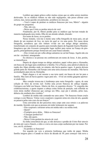 Lembrei que papai gritava sobre muitas coisas que eu sabia serem mentiras
deslavadas. Se os médicos tinham ou não sido negligentes, não posso afirmar com
certeza, mas, nessa questão em particular, acreditava no meu pai.
            - Você é capaz de perdoar os médicos franceses por isso, Mário? - alguém
do grupo me perguntou.
            - Não, não sou.
            - Deixe que Cristo os perdoe através de você.
            Finalmente, por fé, liberei perdão para os médicos que haviam tratado de
maneira inadequada meu irmão, filho de um alemão odiado, dizendo:
            Em nome de Jesus, eu os perdoo.
            Nesse instante, veio-me à mente uma velha fotografia de meus pais, em pé
diante de um monturo de lixo, no meio do qual se via uma porta. Por causa dessa
fotografia, acreditava que eles tinham vivido em um antigo abrigo antiaéreo,
transformado em conjunto de quartos para moradia depois da Segunda Guerra Mundial.
Imaginava que não tivessem conseguido lugar melhor para morar na França do pós-
guerra, principalmente porque formavam um casal franco-alemão.
            - Eles viviam em um velho abrigo antiaéreo no sul da França. Aquilo não era
um lar - exclamei, amargurado.
            Eu chorava e as pessoas me confortavam em nome de Jesus. A dor, porém,
se intensificava.
            Depois de algum tempo no abrigo antiaéreo, papai voltou para a Alemanha,
em busca de um lugar para estabelecer a família. Foi a Passou, uma adorável aldeota na
região dos Alpes alemães onde, no entanto, não havia quartos vagos. A guerra deixara
grande parte da Alemanha e da Europa com uma séria escassez de moradias. Não havia
acomodações para nós na Alemanha.
            Papai chegou a ir até mesmo a sua terra natal, em busca de um lar para a
família. Mas nem ali havia quartos vagos para nós. - O nó em minha garganta apertou-
se ainda mais.
            Meu coração trouxe-me à lembrança uma outra fotografia - agora, de uma
coleção de fotos da revista Life. Exibia uma jovem francesa de cabeça raspada.
Carregava um bebé nos braços. Abaixo da foto, os seguintes dizeres: "A vergonha das
colaboracionistas, a quem raspam a cabeça como forma de punição, está refletida no
rosto desta mulher (francesa) que carrega seu filho, cujo pai é alemão, pelas ruas,
debaixo da zombaria dos vizinhos."
            Lembrei de minha mãe contando-me anos antes: "Os franceses foram cruéis
comigo e com Maryse. Várias vezes cuspiram e jogaram urina em cima de nós, quando
eu passava pelas ruas com ela nos braços."
            Uma convulsão de dor percorreu meu corpo ante esse retraio e as palavras
de mamãe, fazendo com que as pessoas em redor tentassem me segurar.
            - Eles cuspiram e atiraram urina em minha mãe e na minha irmã.
            - Quem?
            - O próprio povo delas. Odeio os franceses!
            - Consegue perdoá-los?
            - Não, não quero.
            - Deixe Cristo perdoá-los através de você.
            Eu tinha consciência de que, se não deixasse o perdão de Cristo fluir através
de mim até o povo francês, o ódio e a raiva em meu corpo acabariam por me matar. Por
isso, em fé, exclamei:
            - Eu perdoo os franceses!
            Em seguida me veio a primeira lembrança que tenho de papai. Minha
família imigrou para o Canadá no início da década de 50, para começar vida nova e

                                                                                     28
 