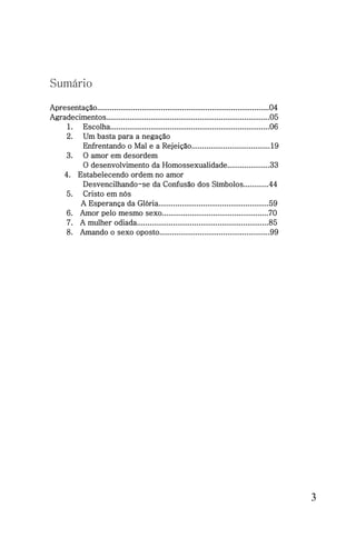 Sumário

Apresentação.................................................................................04
Agradecimentos.............................................................................05
    1. Escolha...........................................................................06
    2. Um basta para a negação
        Enfrentando o Mal e a Rejeição.....................................19
    3. O amor em desordem
        O desenvolvimento da Homossexualidade....................33
   4. Estabelecendo ordem no amor
        Desvencilhando-se da Confusão dos Símbolos............44
    5. Cristo em nós
        A Esperança da Glória....................................................59
    6. Amor pelo mesmo sexo..................................................70
    7. A mulher odiada..............................................................85
    8. Amando o sexo oposto....................................................99




                                                                                                  3
 