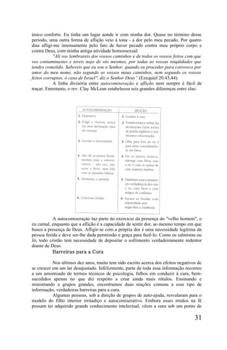 único conforto. Eu tinha um lugar aonde ir com minha dor. Quase no término desse
período, uma outra forma de aflição veio à tona - a dor pelo meu pecado. Por quatro
dias afligi-me imensamente pelo fato de haver pecado contra meu próprio corpo e
contra Deus, com minha antiga atividade homossexual.
           "Ali vos lembrareis dos vossos caminhos e de todos os vossos feitos com que
vos contaminastes e tereis nojo de vós mesmos, por todas as vossas iniqüidades que
tendes cometido. Sabereis que eu sou o Senhor, quando eu proceder para convosco por
amor do meu nome, não segundo os vossos maus caminhos, nem segundo os vossos
feitos corruptos, ó casa de Israel", diz o Senhor Deus” (Ezequiel 20.43,44).
           A linha divisória entre autocomiseração e aflição nem sempre é fácil de
traçar. Entretanto, o rev. Clay McLean estabeleceu seis grandes diferenças entre elas:




           A autocomiseração faz parte do exercício da presença do "velho homem", o
eu carnal, enquanto que a aflição é a capacidade de sentir dor, ao mesmo tempo em que
busca a presença de Deus. Afligir-se com a própria dor é uma necessidade legítima da
pessoa ferida e deve ser-lhe dada permissão e graça para fazê-lo. Como os salmistas ou
Jó, todo cristão tem necessidade de depositar o sofrimento verdadeiramente redentor
diante de Deus.
           Barreiras para a Cura

           Nos últimos dez anos, muito tem sido escrito acerca dos efeitos negativos de
se crescer em um lar desajustado. Infelizmente, parte de toda essa informação recorreu
a um amontoado de termos técnicos de psicologia, falhos em conduzir à cura, bem-
sucedidos apenas no que diz respeito a criar ainda mais rótulos. Ensinando e
ministrando a grupos grandes, encontramos duas reações comuns a esse tipo de
informação, verdadeiras barreiras para a cura.
           Algumas pessoas, sob a direção de grupos de auto-ajuda, resvalaram para o
modelo do filho interior irritadiço e autocomiserativo. Embora esses irmãos na fé
possam ter adquirido grande conhecimento intelectual, vêem a cura sob um ponto de

                                                                                   31
 