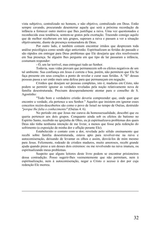 vista subjetivo, centralizado no homem, e não objetivo, centralizado em Deus. Estão
sempre cavando, procurando desenterrar aquela que será a próxima recordação da
infância a fornecer outro motivo que lhes justifique a raiva. Uma vez questionados e
reconhecida essa tendência, sentem-se gratos pela exortação. Trazendo consigo aquilo
que de melhor receberam em tais grupos, superam a raiva e passam a ver a situação
objetivamente, diante da presença restauradora de Deus.
            Por outro lado, é também comum encontrar irmãos que desprezam toda
análise psicológica como sendo algo anticristão. Espiritualizam as feridas do passado e
são rápidos em entregar para Deus problemas que Ele desejaria que eles resolvessem
em Sua presença. Se alguém lhes pergunta em que tipo de lar passaram a infância,
costumam responder:
            - Ó, um lar terrível, mas entreguei tudo ao Senhor.
            Todavia, suas vidas provam que permanecem sob os efeitos negativos de um
tal ambiente. Sua confiança em Jesus é correta e boa, porém, não permitem que Ele Se
faça presente em seus corações a ponto de revelar e curar suas feridas. A "fé" dessas
pessoas passa a ser então mais uma defesa para que permaneçam em negação.
            Cristãos que desejam ser pessoas completas, isto é, maduras em Cristo, não
podem se permitir ignorar as verdades reveladas pela noção relativamente nova de
família desestruturada. Precisam desesperadamente atentar para o conselho de S.
Agostinho:
            "Todo bom e verdadeiro cristão deveria compreender que, onde quer que
encontre a verdade, ela pertence a seu Senhor." Aqueles que insistem em ignorar esses
conceitos recém-descobertos são como o povo de Israel no tempo de Oséias, destruído
"porque lhe falta o conhecimento" (Oséias 4. 6).
            No período em que Jesus me curava da homossexualidade, descobri que eu
queria pertencer aos dois grupos. Conquanto ainda sob os efeitos do batismo no
Espírito Santo, recebido na igrejinha de Ohio, eu já espiritualizava problemas dos quais
Deus não tinha nenhuma intenção de me livrar, a menos que fosse pela redenção do
sofrimento (a exposição de minha dor e aflição perante Ele).
            Estabelecido o contato com a dor, revelada pelo sólido ensinamento que
recebi sobre família desestruturada, estava apto para revolver-me na raiva e
autocomiseração, deixando de levantar os olhos e assim, desviá-los de mim mesmo
para Jesus. Felizmente, rodeado de cristãos maduros, muito amorosos, recebi grande
ajuda quando preso a um desses dois extremos: ou me revolvendo na raiva imatura, ou
espiritualizando meus problemas.
            Suspeito que alguns leitores deste livro podem se encontrar prisioneiros
dessa contradição. Posso sugerir-lhes veementemente que não permitam, nem à
espiritualização, nem à autocomiseração, negar a Cristo o acesso à dor por cuja
redenção Ele morreu.




                                                                                    32
 