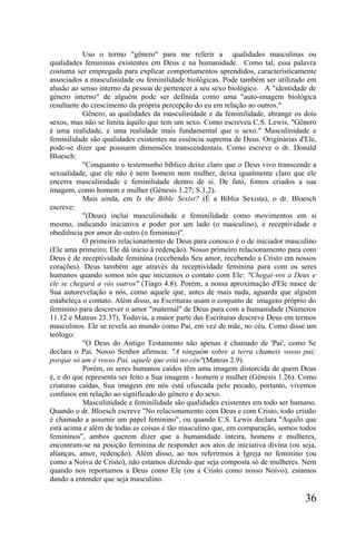 Uso o termo "gênero" para me referir a qualidades masculinas ou
qualidades femininas existentes em Deus e na humanidade. Como tal, essa palavra
costuma ser empregada para explicar comportamentos aprendidos, caracteristicamente
associados a masculinidade ou feminilidade biológicas. Pode também ser utilizado em
alusão ao senso interno da pessoa de pertencer a seu sexo biológico. A "identidade de
género interno" de alguém pode ser definida como uma "auto-imagem biológica
resultante do crescimento da própria percepção do eu em relação ao outros."
           Gênero, as qualidades da masculinidade e da feminilidade, abrange os dois
sexos, mas não se limita àquilo que tem um sexo. Como escreveu C.S. Lewis, "Gênero
é uma realidade, e uma realidade mais fundamental que o sexo." Masculinidade e
feminilidade são qualidades existentes na essência suprema de Deus. Originárias d'Ele,
pode-se dizer que possuem dimensões transcendentais. Como escreve o dr. Donald
Bloesch:
           "Conquanto o testemunho bíblico deixe claro que o Deus vivo transcende a
sexualidade, que ele não é nem homem nem mulher, deixa igualmente claro que ele
encerra masculinidade e feminilidade dentro de si. De fato, fomos criados a sua
imagem, como homem e mulher (Génesis 1.27; S.1,2).
           Mais ainda, em Is the Bible Sexist? (É a Bíblia Sexista), o dr. Bloesch
escreve:
           "(Deus) inclui masculinidade e feminilidade como movimentos em si
mesmo, indicando iniciativa e poder por um lado (o masculino), e receptividade e
obediência por amor do outro (o feminino)".
           O primeiro relacionamento de Deus para conosco é o de iniciador masculino
(Ele ama primeiro; Ele dá início à redenção). Nosso primeiro relacionamento para com
Deus é de receptividade feminina (recebendo Seu amor, recebendo a Cristo em nossos
corações). Deus também age através da receptividade feminina para com os seres
humanos quando somos nós que iniciamos o contato com Ele: "Chegai-vos a Deus e
ele se chegará a vós outros" (Tiago 4.8). Porém, a nossa aproximação d'Ele nasce de
Sua autorevelação a nós, como aquele que, antes de mais nada, aguarda que alguém
estabeleça o contato. Além disso, as Escrituras usam o conjunto de imagens próprio do
feminino para descrever o amor "maternal" de Deus para com a humanidade (Números
11.12 e Mateus 23.37). Todavia, a maior parte das Escrituras descreve Deus em termos
masculinos. Ele se revela ao mundo como Pai, em vez de mãe, no céu. Como disse um
teólogo:
           "O Deus do Antigo Testamento não apenas é chamado de 'Pai', como Se
declara o Pai. Nosso Senhor afirmou: "A ninguém sobre a terra chameis vosso pai;
porque só um é vosso Pai, aquele que está no céu"(Mateus 2.9).
           Porém, os seres humanos caídos têm uma imagem distorcida de quem Deus
é, e do que representa ser feito a Sua imagem - homem e mulher (Génesis 1.26). Como
criaturas caídas, Sua imagem em nós está ofuscada pelo pecado, portanto, vivemos
confusos em relação ao significado do gênero e do sexo.
           Masculinidade e feminilidade são qualidades existentes em todo ser humano.
Quando o dr. Bloesch escreve "No relacionamento com Deus e com Cristo, todo cristão
é chamado a assumir um papel feminino", ou quando C.S. Lewis declara "Aquilo que
está acima e além de todas as coisas é tão masculino que, em comparação, somos todos
femininos", ambos querem dizer que a humanidade inteira, homens e mulheres,
encontram-se na posição feminina de responder aos atos de iniciativa divina (ou seja,
alianças, amor, redenção). Além disso, ao nos referirmos à Igreja no feminino (ou
como a Noiva de Cristo), não estamos dizendo que seja composta só de mulheres. Nem
quando nos reportamos a Deus como Ele (ou a Cristo como nosso Noivo), estamos
dando a entender que seja masculino.

                                                                                  36
 