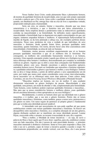 Nosso Senhor Jesus Cristo, sendo plenamente Deus e plenamente homem,
dá mostras da qualidade feminina da receptividade, uma vez que está sempre esperando
e ouvindo a palavra que o Pai envia. Jesus exibe a qualidade masculina da iniciativa
quando, em obediência ao Pai, entrega Sua vida na cruz de livre e espontânea vontade,
propiciando redenção para a humanidade.
            Seria um erro, no entanto, limitar o masculino, dizendo que sua única
característica é a iniciativa, e que o feminino tem por única característica a
receptividade. Seria simplista demais e perderíamos todas as indescritíveis qualidades
contidas na masculinidade e na feminilidade. Se definidos muito especificamente,
masculinidade e feminilidade logo se degeneram nos papéis estereotipados em que, por
engano, tentamos enquadrar homens e mulheres. A representação hollywoodiana do
machão de bigode, ou da loira platinada e cabeça oca, são exemplos perfeitos dessas
caricaturas. Nesse caso, perdemos de vista a verdade de que indivíduos do sexo
masculino e feminino, desde quando foram feitos, possuem qualidades tanto
masculinas, quanto femininas. Em teoria, deveria haver uma feliz coexistência entre
masculinidade e feminilidade, na alma de todo ser humano.
            Entretanto, muitas pessoas acreditam enganosamente que só os homens
possuem qualidades masculinas e que só as mulheres têm as femininas. Por
conseguinte, as mulheres são consideradas basicamente intuitivas e os homens,
racionais. Uma segunda concepção errada é aquela que afirma ser a biológica (sexo), a
única diferença entre homens e mulheres, desconsiderando por completo as realidades
relativas ao gênero. Aqueles que se atêm a essas duas concepções mal fundamentadas
confundem gênero com sexo. Quando encontram a palavra masculino (gênero),
entendem homem (sexo). Precisam ser lembradas que masculino e feminino reportam-
se a qualidades relacionadas a gênero e que homem e mulher, a sexo biológico. Embora
não se deva ir longe demais, a ponto de definir gênero e sexo separadamente um do
outro, por medo que nunca mais sejam considerados como coisas inter-relacionadas,
faz-se necessário ver as diferenças entre essas duas palavras. Como coloca Andy
Comiskey, em seu livro Pursuing Sexual Wholeness (Buscando a Plenitude Sexual):
            "Masculino implica ser homem, em vez de mulher. É uma condição
diretamente relacionada ao gênero biológico da pessoa. Masculinidade é uma
qualidade, uma postura, um modo de abordar a vida, complementado pela feminilidade.
Tanto homens, como mulheres podem expressar qualidades femininas e masculinas...
Mas para que se possa considerá-los homens e mulheres plenos, essas qualidades
devem encontrar harmonia e ritmo apropriados ao seu sexo biológico."
            Decididamente, é correto ao homem dizer que sua identidade tem o gênero
masculino, e à mulher, que a sua tem o gênero feminino. Porém não só temos
qualidades masculinas e femininas, como também, graças a nosso sexo, pertencemos a
um gênero ou outro. Um senso seguro de pertencer ao próprio gênero é fundamental
para que se tenha uma identidade pessoal saudável.
            A intensidade com que necessitamos de cura pode espelhar até que ponto
estabelecemos contato com nossas qualidades masculinas e femininas. Se houver um
desequilíbrio entre masculino e feminino, ou a completa alienação de um dos gêneros,
alguma disfunção acabará por se manifestar em nossa identidade pessoal. Leanne
Payne, escrevendo sobre o assunto, no tocante à necessidade de cura, diz o seguinte:
            "Para a mulher, a liberdade de tomar iniciativas — ou seja, de ouvir a
palavra de Deus e fazer aquilo que O ouve dizer -significa, para ela, estabelecer contato
com seu lado masculino. Ela não é pessoa de uma passividade doentia - o princípio
masculino mantendo à distância o feminino. Sente-se livre para responder a Deus com
todo o seu ser e, portanto, capaz de tomar a iniciativa quando a ocasião o exigir. No
relacionamento perpendicular, em sentido vertical, com seu Deus, ela é uma pessoa

                                                                                     37
 