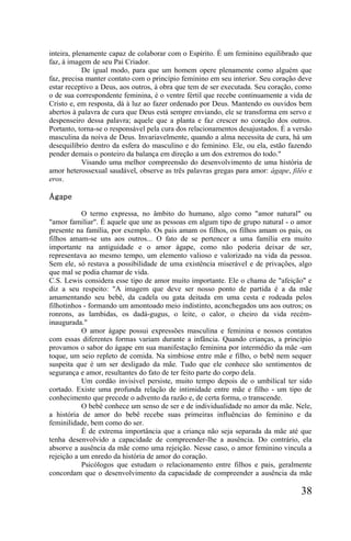 inteira, plenamente capaz de colaborar com o Espírito. É um feminino equilibrado que
faz, à imagem de seu Pai Criador.
            De igual modo, para que um homem opere plenamente como alguém que
faz, precisa manter contato com o princípio feminino em seu interior. Seu coração deve
estar receptivo a Deus, aos outros, à obra que tem de ser executada. Seu coração, como
o de sua correspondente feminina, é o ventre fértil que recebe continuamente a vida de
Cristo e, em resposta, dá à luz ao fazer ordenado por Deus. Mantendo os ouvidos bem
abertos à palavra de cura que Deus está sempre enviando, ele se transforma em servo e
despenseiro dessa palavra; aquele que a planta e faz crescer no coração dos outros.
Portanto, torna-se o responsável pela cura dos relacionamentos desajustados. É a versão
masculina da noiva de Deus. Invariavelmente, quando a alma necessita de cura, há um
desequilíbrio dentro da esfera do masculino e do feminino. Ele, ou ela, estão fazendo
pender demais o ponteiro da balança em direção a um dos extremos do todo."
            Visando uma melhor compreensão do desenvolvimento de uma história de
amor heterossexual saudável, observe as três palavras gregas para amor: ágape, filéo e
eros.

Ágape

           O termo expressa, no âmbito do humano, algo como "amor natural" ou
"amor familiar". É aquele que une as pessoas em algum tipo de grupo natural - o amor
presente na família, por exemplo. Os pais amam os filhos, os filhos amam os pais, os
filhos amam-se uns aos outros... O fato de se pertencer a uma família era muito
importante na antiguidade e o amor ágape, como não poderia deixar de ser,
representava ao mesmo tempo, um elemento valioso e valorizado na vida da pessoa.
Sem ele, só restava a possibilidade de uma existência miserável e de privações, algo
que mal se podia chamar de vida.
C.S. Lewis considera esse tipo de amor muito importante. Ele o chama de "afeição" e
diz a seu respeito: "A imagem que deve ser nosso ponto de partida é a da mãe
amamentando seu bebê, da cadela ou gata deitada em uma cesta e rodeada pelos
filhotinhos - formando um amontoado meio indistinto, aconchegados uns aos outros; os
ronrons, as lambidas, os dadá-gugus, o leite, o calor, o cheiro da vida recém-
inaugurada."
           O amor ágape possui expressões masculina e feminina e nossos contatos
com essas diferentes formas variam durante a infância. Quando crianças, a princípio
provamos o sabor do ágape em sua manifestação feminina por intermédio da mãe -um
toque, um seio repleto de comida. Na simbiose entre mãe e filho, o bebê nem sequer
suspeita que é um ser desligado da mãe. Tudo que ele conhece são sentimentos de
segurança e amor, resultantes do fato de ter feito parte do corpo dela.
           Um cordão invisível persiste, muito tempo depois de o umbilical ter sido
cortado. Existe uma profunda relação de intimidade entre mãe e filho - um tipo de
conhecimento que precede o advento da razão e, de certa forma, o transcende.
           O bebê conhece um senso de ser e de individualidade no amor da mãe. Nele,
a história de amor do bebê recebe suas primeiras influências do feminino e da
feminilidade, bem como do ser.
           É de extrema importância que a criança não seja separada da mãe até que
tenha desenvolvido a capacidade de compreender-lhe a ausência. Do contrário, ela
absorve a ausência da mãe como uma rejeição. Nesse caso, o amor feminino vincula a
rejeição a um enredo da história de amor do coração.
           Psicólogos que estudam o relacionamento entre filhos e pais, geralmente
concordam que o desenvolvimento da capacidade de compreender a ausência da mãe

                                                                                   38
 