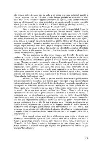 não começa antes do nono mês de vida, e só atinge seu pleno potencial quando a
criança chega aos cerca de dois anos e meio. Longos períodos de separação da mãe,
antes dessa idade, causam não apenas sentimentos de rejeição, como também toda uma
gama de efeitos negativos - raiva, ansiedade e até desejo sexual exagerado - na vida
adulta [veja o livro do dr. Frank Lake, Clinical Theology (Teologia Clínica), ou
Attachment and Loss (Vínculo e Perda), do dr. John Bowlby].
            Com o intuito de encontrar um senso seguro de individualidade longe da
mãe, a criança necessita do apoio afetuoso do pai. Diz o dr. Daniel Trobisch: "A mãe
representa um ciclo, e o pai, aquele a quem cabe nos resgatar desse ciclo". O contato
inicial da criança com a forma masculina de ágape acontece basicamente quando o pai
ama a mãe; através dela, está amando também o filho. Em seu amor para com a esposa,
o pai começa a escrever, na história de amor do próprio filho, o enredo da proteção e
sustento masculinos. Quando as crianças aprendem a engatinhar, elas o fazem em
direção ao pai, afastando-se da mãe. Graças a seu apoio afetuoso, o pai desempenha o
importante papel de ajudar o filho a desvincular sua identidade pessoal da identidade
materna. Quanto à relação desse fato com o desenvolvimento durante a adolescência,
Leanne Payne escreve o seguinte:
            "Se nos aceitamos ou não, como pessoas, vai depender do apoio que
recebemos expresso pela voz masculina. Como mulher, não posso dar apoio a meu
filho ou filha, em sua identidade de gênero. É à voz do homem que eles estão atentos,
porque, filhos do meu ventre, passam pelo processo de desvincular de mim as próprias
identidades. Os laços com o pai, antes desse período crucial na adolescência, são
importantes, claro. Acontece que agora, não existe nada mais importante. Ao se
'interpor' entre os filhos homens e a mãe, onde necessário, o pai lhes permite que
isolem suas identidades sexual e pessoal da dela. O mesmo se aplica à filha, embora
constitua um acontecimento menos significativo, no tocante a sua identidade sexual.
Afinal, ela não é diferente da mãe."
            No caso do filho, o amor do pai lhe permitirá identificar-se positivamente
com as características masculinas e de homem que vê nesse pai. O que é essencial para
o desenvolvimento de uma "identidade de função do gênero" saudável - o papel que se
desempenha na vida como homem ou mulher. Tanto para os filhos, quanto para as
filhas, o pai é uma representação de tudo que se pode associar a masculino e ao homem
no mundo, da mesma maneira que, também para filhos e filhas, a mãe é uma
representação de tudo que se pode associar a feminino e à mulher no mundo. É
importante que os identifiquem-se positivamente com os papéis desempenhados
especificamente por seu gênero, percebidos no genitor do mesmo sexo que eles ou elas.
Isso para que adquiram uma identidade positiva da função do gênero. Por outro lado, a
mesma importância tem o fato de que a criança deve vivenciar positivamente as
diferenças entre os gêneros com o genitor do sexo oposto ao dela. Só assim, aprende a
estabelecer uma interação complementar com representantes do sexo oposto. Ter
segurança no que diz respeito à identidade de gênero é identificar-se corretamente com
o próprio sexo e relacionar-se de um modo saudável com o sexo oposto, de forma a
complementá-lo.
            Uma manhã, minha irmã Karen telefonou-me para contar a última que
Alexander, meu sobrinho, aprontara. Meu cunhado saíra para o trabalho bem cedo e
Karen se pusera logo a lavar a louça do café. Seus dois filhos, Katie, de cinco anos e
Alexander, de dois, foram brincar em outro cômodo da casa. Algum tempo depois,
Karen estranhou o silêncio, coisa que, segundo ela, geralmente era indício de que
estavam "fazendo arte".




                                                                                  39
 