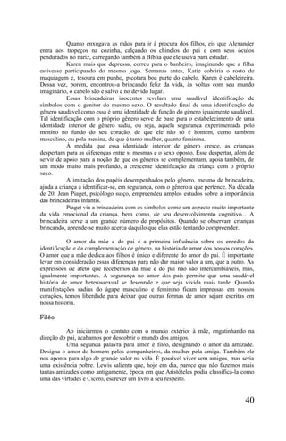 Quanto enxugava as mãos para ir à procura dos filhos, eis que Alexander
entra aos tropeços na cozinha, calçando os chinelos do pai e com seus óculos
pendurados no nariz, carregando também a Bíblia que ele usava para estudar.
           Karen mais que depressa, correu para o banheiro, imaginando que a filha
estivesse participando do mesmo jogo. Semanas antes, Katie cobriria o rosto de
maquiagem e, tesoura em punho, picotara boa parte do cabelo. Karen é cabeleireira.
Dessa vez, porém, encontrou-a brincando feliz da vida, às voltas com seu mundo
imaginário, o cabelo são e salvo e no devido lugar.
           Essas brincadeiras inocentes revelam uma saudável identificação de
símbolos com o genitor do mesmo sexo. O resultado final de uma identificação de
gênero saudável como essa é uma identidade de função do gênero igualmente saudável.
Tal identificação com o próprio gênero serve de base para o estabelecimento de uma
identidade interior de gênero sadia, ou seja, aquela segurança experimentada pelo
menino no fundo do seu coração, de que ele não só é homem, como também
masculino, ou pela menina, de que é tanto mulher, quanto feminina.
           À medida que essa identidade interior de gênero cresce, as crianças
despertam para as diferenças entre si mesmas e o sexo oposto. Esse despertar, além de
servir de apoio para a noção de que os gêneros se complementam, apoia também, de
um modo muito mais profundo, a crescente identificação da criança com o próprio
sexo.
           A imitação dos papéis desempenhados pelo gênero, mesmo de brincadeira,
ajuda a criança a identificar-se, em segurança, com o gênero a que pertence. Na década
de 20, Jean Piaget, psicólogo suíço, empreendeu amplos estudos sobre a importância
das brincadeiras infantis.
           Piaget via a brincadeira com os símbolos como um aspecto muito importante
da vida emocional da criança, bem como, de seu desenvolvimento cognitivo... A
brincadeira serve a um grande número de propósitos. Quando se observam crianças
brincando, aprende-se muito acerca daquilo que elas estão tentando compreender.

           O amor da mãe e do pai é a primeira influência sobre os enredos da
identificação e da complementação de gênero, na história de amor dos nossos corações.
O amor que a mãe dedica aos filhos é único e diferente do amor do pai. É importante
levar em consideração essas diferenças para não dar maior valor a um, que a outro. As
expressões de afeto que recebemos da mãe e do pai não são intercambiáveis, mas,
igualmente importantes. A segurança no amor dos pais permite que uma saudável
história de amor heterossexual se desenrole e que seja vivida mais tarde. Quando
manifestações sadias do ágape masculino e feminino ficam impressas em nossos
corações, temos liberdade para deixar que outras formas de amor sejam escritas em
nossa história.

Filéo

          Ao iniciarmos o contato com o mundo exterior à mãe, engatinhando na
direção do pai, acabamos por descobrir o mundo dos amigos.
          Uma segunda palavra para amor é filéo, designando o amor da amizade.
Designa o amor do homem pelos companheiros, da mulher pela amiga. Também ele
nos aponta para algo de grande valor na vida. É possível viver sem amigos, mas seria
uma existência pobre. Lewis salienta que, hoje em dia, parece que não fazemos mais
tantas amizades como antigamente, época em que Aristóteles podia classificá-la como
uma das virtudes e Cícero, escrever um livro a seu respeito.


                                                                                  40
 